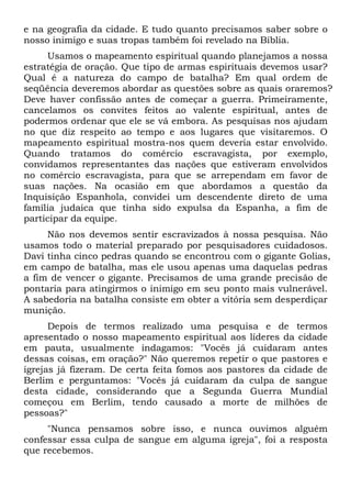e na geografia da cidade. E tudo quanto precisamos saber sobre o
nosso inimigo e suas tropas também foi revelado na Bíblia.
Usamos o mapeamento espiritual quando planejamos a nossa
estratégia de oração. Que tipo de armas espirituais devemos usar?
Qual é a natureza do campo de batalha? Em qual ordem de
seqüência deveremos abordar as questões sobre as quais oraremos?
Deve haver confissão antes de começar a guerra. Primeiramente,
cancelamos os convites feitos ao valente espiritual, antes de
podermos ordenar que ele se vá embora. As pesquisas nos ajudam
no que diz respeito ao tempo e aos lugares que visitaremos. O
mapeamento espiritual mostra-nos quem deveria estar envolvido.
Quando tratamos do comércio escravagista, por exemplo,
convidamos representantes das nações que estiveram envolvidos
no comércio escravagista, para que se arrependam em favor de
suas nações. Na ocasião em que abordamos a questão da
Inquisição Espanhola, convidei um descendente direto de uma
família judaica que tinha sido expulsa da Espanha, a fim de
participar da equipe.
Não nos devemos sentir escravizados à nossa pesquisa. Não
usamos todo o material preparado por pesquisadores cuidadosos.
Davi tinha cinco pedras quando se encontrou com o gigante Golias,
em campo de batalha, mas ele usou apenas uma daquelas pedras
a fim de vencer o gigante. Precisamos de uma grande precisão de
pontaria para atingirmos o inimigo em seu ponto mais vulnerável.
A sabedoria na batalha consiste em obter a vitória sem desperdiçar
munição.
Depois de termos realizado uma pesquisa e de termos
apresentado o nosso mapeamento espiritual aos líderes da cidade
em pauta, usualmente indagamos: "Vocês já cuidaram antes
dessas coisas, em oração?" Não queremos repetir o que pastores e
igrejas já fizeram. De certa feita fomos aos pastores da cidade de
Berlim e perguntamos: "Vocês já cuidaram da culpa de sangue
desta cidade, considerando que a Segunda Guerra Mundial
começou em Berlim, tendo causado a morte de milhões de
pessoas?"
"Nunca pensamos sobre isso, e nunca ouvimos alguém
confessar essa culpa de sangue em alguma igreja", foi a resposta
que recebemos.
 