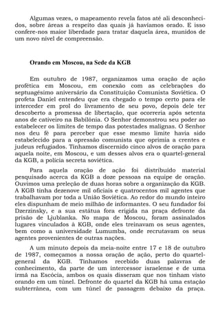 Algumas vezes, o mapeamento revela fatos até ali desconheci-
dos, sobre áreas a respeito das quais já havíamos orado. E isso
confere-nos maior liberdade para tratar daquela área, munidos de
um novo nível de compreensão.
Orando em Moscou, na Sede da KGB
Em outubro de 1987, organizamos uma oração de ação
profética em Moscou, em conexão com as celebrações do
septuagésimo aniversário da Constituição Comunista Soviética. O
profeta Daniel entendeu que era chegado o tempo certo para ele
interceder em prol do livramento de seu povo, depois dele ter
descoberto a promessa de libertação, que ocorreria após setenta
anos de cativeiro na Babilônia. O Senhor demonstrou seu poder ao
estabelecer os limites de tempo das potestades malignas. O Senhor
nos deu fé para perceber que esse mesmo limite havia sido
estabelecido para a opressão comunista que oprimia a crentes e
judeus refugiados. Tínhamos discernido cinco alvos de oração para
aquela noite, em Moscou, e um desses alvos era o quartel-general
da KGB, a polícia secreta soviética.
Para aquela oração de ação foi distribuído material
pesquisado acerca da KGB a doze pessoas na equipe de oração.
Ouvimos uma preleção de duas horas sobre a organização da KGB.
A KGB tinha dezenove mil oficiais e quatrocentos mil agentes que
trabalhavam por toda a União Soviética. Ao redor do mundo inteiro
eles dispunham de meio milhão de informantes. O seu fundador foi
Dzerzinsky, e a sua estátua fora erigida na praça defronte da
prisão de Ljublanka. No mapa de Moscou, foram assinalados
lugares vinculados à KGB, onde eles treinavam os seus agentes,
bem como a universidade Lumumba, onde recrutavam os seus
agentes provenientes de outras nações.
A um minuto depois da meia-noite entre 17 e 18 de outubro
de 1987, começamos a nossa oração de ação, perto do quartel-
general da KGB. Tínhamos recebido duas palavras de
conhecimento, da parte de um intercessor israelense e de uma
irmã na Escócia, ambos os quais disseram que nos tinham visto
orando em um túnel. Defronte do quartel da KGB há uma estação
subterrânea, com um túnel de passagem debaixo da praça.
 