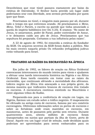 Descobrimos que esse túnel passava exatamente por baixo da
estátua de Dzerzinsky. O Senhor havia provido um lugar onde
poderíamos orar com liberdade, sem sermos perturbados por quem
quer que fosse.
Penetramos no túnel, e ninguém mais passou por ali, durante
todo o tempo em que estivemos orando. Ali proclamamos o Mene,
Mene, Tekel e Parsim, o escrito na parede que tinha anunciado a
queda do império babilônico (ver Dn 5.25). E oramos: "No nome de
Jesus, te amarramos, poder de Faraó, poder controlador de Assur,
e te deixamos caído aos pés de Jesus. Proclamamos que tua
sepultura foi preparada. Cortamos a tua influência pelas raízes".
A 22 de agosto de 1992, foi removida a estátua do fundador
da KGB. Os arquivos secretos da KGB foram dados a público. Não
há mais crentes naquela prisão Os refusniks (refugiados) judeus
estão voltando para Israel.
TRATANDO AS RAÍZES DA ESCRAVIDÃO NA ÁFRICA
Em julho de 1992, os líderes de oração na África Ocidental
convocaram intercessores do mundo inteiro para virem e ajudarem
a efetuar uma tarefa intercessória histórica na Nigéria e na África
Ocidental. Essa tarefa consistia em tratar com as raízes da
escravidão, que continuam afetando a mentalidade dos africanos.
Líderes negros na África têm ameaçado a sua própria gente, da
mesma maneira que traficantes brancos de escravos têm tratado
os escravos. A escravatura continua existindo na Mauritânia e
entre algumas tribos do Sudão.
Preparando-nos para a conferência de oração em Lagos, na
Nigéria, fizemos um estudo sobre o tráfico negreiro. O mapeamento
foi efetuado na antiga costa de escravos, famosa por seu comércio
escravagista. Obtivemos informações sobre os portos de escravos e
sobre as fortalezas onde eram mantidos os escravos, em
masmorras, antes de passarem pelo portão sem retorno. Durante
quatrocentos anos, oitenta milhões de escravos foram
transportados em navios que partiam da ilha de Goree, perto de
Dacar. Aquele era um lugar cruel de seleção, onde decidiam quais
poderiam ser aproveitados para serem embarcados para os
 