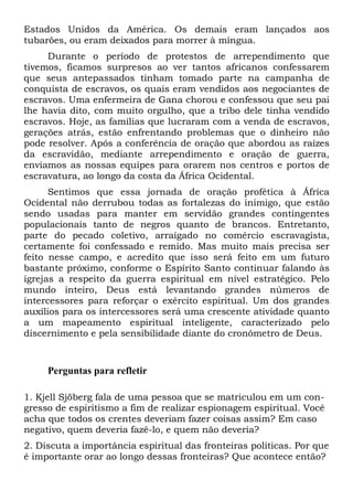 Estados Unidos da América. Os demais eram lançados aos
tubarões, ou eram deixados para morrer à míngua.
Durante o período de protestos de arrependimento que
tivemos, ficamos surpresos ao ver tantos africanos confessarem
que seus antepassados tinham tomado parte na campanha de
conquista de escravos, os quais eram vendidos aos negociantes de
escravos. Uma enfermeira de Gana chorou e confessou que seu pai
lhe havia dito, com muito orgulho, que a tribo dele tinha vendido
escravos. Hoje, as famílias que lucraram com a venda de escravos,
gerações atrás, estão enfrentando problemas que o dinheiro não
pode resolver. Após a conferência de oração que abordou as raízes
da escravidão, mediante arrependimento e oração de guerra,
enviamos as nossas equipes para orarem nos centros e portos de
escravatura, ao longo da costa da África Ocidental.
Sentimos que essa jornada de oração profética à África
Ocidental não derrubou todas as fortalezas do inimigo, que estão
sendo usadas para manter em servidão grandes contingentes
populacionais tanto de negros quanto de brancos. Entretanto,
parte do pecado coletivo, arraigado no comércio escravagista,
certamente foi confessado e remido. Mas muito mais precisa ser
feito nesse campo, e acredito que isso será feito em um futuro
bastante próximo, conforme o Espírito Santo continuar falando às
igrejas a respeito da guerra espiritual em nível estratégico. Pelo
mundo inteiro, Deus está levantando grandes números de
intercessores para reforçar o exército espiritual. Um dos grandes
auxílios para os intercessores será uma crescente atividade quanto
a um mapeamento espiritual inteligente, caracterizado pelo
discernimento e pela sensibilidade diante do cronômetro de Deus.
Perguntas para refletir
1. Kjell Sjöberg fala de uma pessoa que se matriculou em um con-
gresso de espiritismo a fim de realizar espionagem espiritual. Você
acha que todos os crentes deveriam fazer coisas assim? Em caso
negativo, quem deveria fazê-lo, e quem não deveria?
2. Discuta a importância espiritual das fronteiras políticas. Por que
é importante orar ao longo dessas fronteiras? Que acontece então?
 