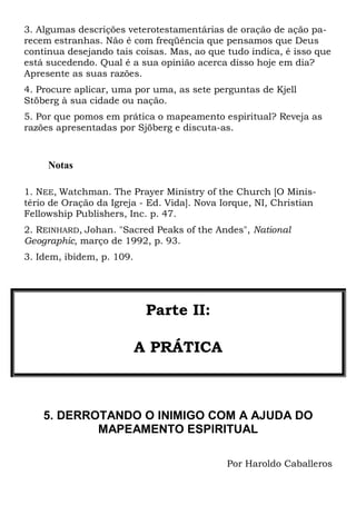 3. Algumas descrições veterotestamentárias de oração de ação pa-
recem estranhas. Não é com freqüência que pensamos que Deus
continua desejando tais coisas. Mas, ao que tudo indica, é isso que
está sucedendo. Qual é a sua opinião acerca disso hoje em dia?
Apresente as suas razões.
4. Procure aplicar, uma por uma, as sete perguntas de Kjell
Stöberg à sua cidade ou nação.
5. Por que pomos em prática o mapeamento espiritual? Reveja as
razões apresentadas por Sjöberg e discuta-as.
Notas
1. NEE, Watchman. The Prayer Ministry of the Church [O Minis-
tério de Oração da Igreja - Ed. Vida]. Nova Iorque, NI, Christian
Fellowship Publishers, Inc. p. 47.
2. REINHARD, Johan. "Sacred Peaks of the Andes", National
Geographic, março de 1992, p. 93.
3. Idem, ibidem, p. 109.
Parte II:
A PRÁTICA
5. DERROTANDO O INIMIGO COM A AJUDA DO
MAPEAMENTO ESPIRITUAL
Por Haroldo Caballeros
 