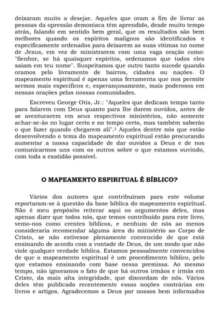 deixaram muito a desejar. Aqueles que oram a fim de livrar as
pessoas da opressão demoníaca têm aprendido, desde muito tempo
atrás, falando em sentido bem geral, que os resultados são bem
melhores quando os espíritos malignos são identificados e
especificamente ordenados para deixarem as suas vítimas no nome
de Jesus, em vez de ministrarem com uma vaga oração como:
"Senhor, se há quaisquer espíritos, ordenamos que todos eles
saiam em teu nome". Suspeitamos que outro tanto sucede quando
oramos pelo livramento de bairros, cidades ou nações. O
mapeamento espiritual é apenas uma ferramenta que nos permite
sermos mais específicos e, esperançosamente, mais poderosos em
nossas orações pelas nossas comunidades.
Escreveu George Otis, Jr.: "Aqueles que dedicam tempo tanto
para falarem com Deus quanto para lhe darem ouvidos, antes de
se aventurarem em seus respectivos ministérios, não somente
achar-se-ão no lugar certo e no tempo certo, mas também saberão
o que fazer quando chegarem ali".2 Aqueles dentre nós que estão
desenvolvendo o tema do mapeamento espiritual estão procurando
aumentar a nossa capacidade de dar ouvidos a Deus e de nos
comunicarmos uns com os outros sobre o que estamos ouvindo,
com toda a exatidão possível.
O MAPEAMENTO ESPIRITUAL É BÍBLICO?
Vários dos autores que contribuíram para este volume
reportaram-se à questão da base bíblica do mapeamento espiritual.
Não é meu propósito reiterar aqui os argumentos deles, mas
apenas dizer que todos nós, que temos contribuído para este livro,
vemo-nos como crentes bíblicos, e nenhum de nós ao menos
consideraria recomendar alguma área do ministério ao Corpo de
Cristo, se não estivesse plenamente convencido de que está
ensinando de acordo com a vontade de Deus, de um modo que não
viole qualquer verdade bíblica. Estamos pessoalmente convencidos
de que o mapeamento espiritual é um procedimento bíblico, pelo
que estamos ensinando com base nessa premissa. Ao mesmo
tempo, não ignoramos o fato de que há outros irmãos e irmãs em
Cristo, da mais alta integridade, que discordam de nós. Vários
deles têm publicado recentemente essas noções contrárias em
livros e artigos. Agradecemos a Deus por nossos bem informados
 