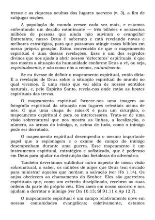 trevas e as riquezas ocultas dos lugares secretos (v. 3), a fim de
subjugar nações.
A população do mundo cresce cada vez mais, e estamos
enfrentando um desafio estonteante — três bilhões e seiscentos
milhões de pessoas que ainda não ouviram o evangelho!
Entretanto, nosso Deus é soberano e está revelando novas e
melhores estratégias, para que possamos atingir esses bilhões em
nossa própria geração. Estou convencido de que o mapeamento
espiritual é uma dessas revelações. Esse é um dos segredos
divinos que nos ajuda a abrir nossos "detectores" espirituais, e que
nos mostra a situação da humanidade conforme Deus a vê, ou seja,
espiritualmente, e não como nós a vemos, naturalmente.
Se eu tivesse de definir o mapeamento espiritual, então diria:
É a revelação de Deus sobre a situação espiritual do mundo no
qual vivemos. É uma visão que vai além de nossos sentidos
naturais, e, pelo Espírito Santo, revela-nos onde estão as hostes
espirituais das trevas.
O mapeamento espiritual fornece-nos uma imagem ou
fotografia espiritual da situação nos lugares celestiais acima de
nós. O que uma chapa de raios-X é para um cirurgião, o
mapeamento espiritual é para os intercessores. Trata-se de uma
visão sobrenatural que nos mostra as linhas, a localização, o
número, as armas do inimigo, e, acima de tudo, como o inimigo
pode ser derrotado.
O mapeamento espiritual desempenha o mesmo importante
papel que a espionagem e o exame de campo do inimigo
desempenham durante uma guerra. Esse mapeamento é um
instrumento espiritual, estratégico e sofisticado, que é poderoso
em Deus para ajudar na destruição das fortalezas do adversário.
Também deveríamos sublinhar outro aspecto de nossa visão
sobrenatural, a saber, os milhões de anjos que Deus tem enviado
para ministrar àqueles que herdam a salvação (ver Hb 1.14). Os
anjos obedecem ao chamamento do Senhor. Eles são guerreiros
espirituais que, como um exército disciplinado, recebem as suas
ordens da parte do próprio céu. Eles saem em nosso socorro e nos
ajudam a derrotar o inimigo (ver Dn 10.13; Sl 91.11 e Ap 12.7).
O mapeamento espiritual é um campo relativamente novo em
nossas comunidades evangélicas; coletivamente, estamos
 