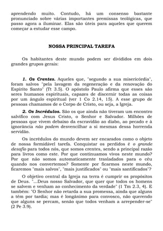 aprendendo muito. Contudo, há um consenso bastante
pronunciado sobre várias importantes premissas teológicas, que
passo agora a iluminar. Elas são úteis para aqueles que querem
começar a estudar esse campo.
NOSSA PRINCIPAL TAREFA
Os habitantes deste mundo podem ser divididos em dois
grandes grupos gerais:
1. Os Crentes. Aqueles que, "segundo a sua misericórdia",
foram salvos "pela lavagem da regeneração e da renovação do
Espírito Santo" (Tt 3.5). O apóstolo Paulo afirma que esses são
seres humanos espirituais, capazes de discernir todas as coisas
por um ângulo espiritual (ver 1 Co 2.14, 15). A esse grupo de
pessoas chamamos de o Corpo de Cristo, ou seja, a Igreja.
2. Os Incrédulos. São os que ainda não tiveram um encontro
salvífico com Jesus Cristo, o Senhor e Salvador. Milhões de
pessoas que vivem debaixo da escravidão ao diabo, ao pecado e à
ignorância não podem desvencilhar a si mesmas dessa horrenda
servidão.
Os incrédulos do mundo devem ser encarados como o objeto
de nossa formidável tarefa. Conquistar os perdidos é o grande
desafio para todos nós, que somos crentes, sendo a principal razão
para livros como este. Por que continuamos vivos neste mundo?
Por que não somos automaticamente trasladados para o céu
quando nos convertemos? Somente por ficarmos neste mundo,
ficaremos "mais salvos", "mais justificados" ou "mais santificados"?
O objetivo central da Igreja na terra é cumprir os propósitos
de Deus. "...Deus nosso Salvador, que quer que todos os homens
se salvem e venham ao conhecimento da verdade" (1 Tm 2.3, 4). E
também: "O Senhor não retarda a sua promessa, ainda que alguns
a têm por tardia; mas é longânimo para convosco, não querendo
que alguns se percam, senão que todos venham a arrepender-se"
(2 Pe 3.9).
 