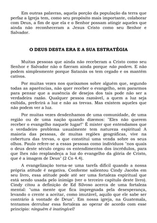 Em outras palavras, aquela porção da população da terra que
perfaz a Igreja tem, como seu propósito mais importante, colaborar
com Deus, a fim de que ela e o Senhor possam atingir aqueles que
ainda não reconheceram a Jesus Cristo como seu Senhor e
Salvador.
O DEUS DESTA ERA E A SUA ESTRATÉGIA
Muitas pessoas que ainda não receberam a Cristo como seu
Senhor e Salvador não o fizeram ainda porque não podem. E não
podem simplesmente porque Satanás os tem cegado e os mantém
cativos.
Por muitas vezes nos queixamos sobre alguém que, segundo
todas as aparências, não quer receber o evangelho, sem pararmos
para pensar que a ausência de desejos dos tais pode não ser a
verdadeira razão. Qualquer pessoa razoável, a quem a luz seja
exibida, preferirá a luz e não as trevas. Mas existem aqueles que
não podem ver a luz.
Por muitas vezes desdenhamos de uma comunidade, de uma
região ou de uma nação quando dizemos: "Eles não querem
receber o evangelho naquele lugar!" É mister que entendamos que
o verdadeiro problema usualmente tem natureza espiritual A
maioria das pessoas, de muitas regiões geográficas, vive na
cobertura das trevas, o que constitui uma venda sobre os seus
olhos. Paulo refere-se a essas pessoas como indivíduos "nos quais
o deus deste século cegou os entendimentos dos incrédulos, para
que lhes não resplandeça a luz do evangelho da glória de Cristo,
que é a imagem de Deus" (2 Co 4.4).
A evangelização torna-se uma tarefa difícil quando a nossa
própria atitude é negativa. Conforme salientou Cindy Jacobs em
seu livro, essa atitude pode até ser uma fortaleza espiritual que
está sendo usada pelo inimigo (ver o terceiro capítulo deste livro).
Cindy citou a definição de Ed Silvoso acerca de uma fortaleza
mental: "uma mente que fica impregnada pela desesperança,
levando o crente a aceitar, como imutável, aquilo que ele sabe ser
contrário à vontade de Deus". Em nossa igreja, na Guatemala,
tentamos derrubar essa fortaleza ao operar de acordo com esse
princípio: ninguém é inatingível!
 