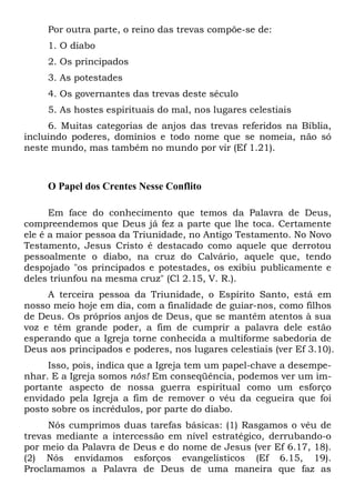 Por outra parte, o reino das trevas compõe-se de:
1. O diabo
2. Os principados
3. As potestades
4. Os governantes das trevas deste século
5. As hostes espirituais do mal, nos lugares celestiais
6. Muitas categorias de anjos das trevas referidos na Bíblia,
incluindo poderes, domínios e todo nome que se nomeia, não só
neste mundo, mas também no mundo por vir (Ef 1.21).
O Papel dos Crentes Nesse Conflito
Em face do conhecimento que temos da Palavra de Deus,
compreendemos que Deus já fez a parte que lhe toca. Certamente
ele é a maior pessoa da Triunidade, no Antigo Testamento. No Novo
Testamento, Jesus Cristo é destacado como aquele que derrotou
pessoalmente o diabo, na cruz do Calvário, aquele que, tendo
despojado "os principados e potestades, os exibiu publicamente e
deles triunfou na mesma cruz" (Cl 2.15, V. R.).
A terceira pessoa da Triunidade, o Espírito Santo, está em
nosso meio hoje em dia, com a finalidade de guiar-nos, como filhos
de Deus. Os próprios anjos de Deus, que se mantêm atentos à sua
voz e têm grande poder, a fim de cumprir a palavra dele estão
esperando que a Igreja torne conhecida a multiforme sabedoria de
Deus aos principados e poderes, nos lugares celestiais (ver Ef 3.10).
Isso, pois, indica que a Igreja tem um papel-chave a desempe-
nhar. E a Igreja somos nós! Em conseqüência, podemos ver um im-
portante aspecto de nossa guerra espiritual como um esforço
envidado pela Igreja a fim de remover o véu da cegueira que foi
posto sobre os incrédulos, por parte do diabo.
Nós cumprimos duas tarefas básicas: (1) Rasgamos o véu de
trevas mediante a intercessão em nível estratégico, derrubando-o
por meio da Palavra de Deus e do nome de Jesus (ver Ef 6.17, 18).
(2) Nós envidamos esforços evangelísticos (Ef 6.15, 19).
Proclamamos a Palavra de Deus de uma maneira que faz as
 