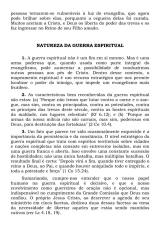 pessoas tornarem-se vulneráveis à luz do evangelho, que agora
pode brilhar sobre elas, porquanto a cegueira delas foi curada.
Muitos aceitam a Cristo, e Deus os liberta do poder das trevas e os
faz ingressar no Reino de seu Filho amado.
NATUREZA DA GUERRA ESPIRITUAL
1. A guerra espiritual não é um fim em si mesmo. Mas é uma
arma poderosa que, quando usada como parte integral do
evangelismo, pode aumentar a possibilidade de conduzirmos
outras pessoas aos pés de Cristo. Dentro desse contexto, o
mapeamento espiritual é um recurso estratégico que nos permite
localizar o poder do inimigo, que impede um evangelismo mais
frutífero.
2. As características bem reconhecidas da guerra espiritual
são estas: (a) "Porque não temos que lutar contra a carne e o san-
gue, mas sim, contra os principados, contra as potestades, contra
os príncipes das trevas deste século, contra as hostes espirituais
da maldade, nos lugares celestiais" (Ef 6.12); e (b) "Porque as
armas da nossa milícia não são carnais, mas sim, poderosas em
Deus, para destruição das fortalezas" (2 Co 10.4).
3. Um fato que parece ter sido ocasionalmente esquecido é a
importância da persistência e da constância. O nível estratégico da
guerra espiritual que trata com espíritos territoriais sobre cidades
e nações completas não consiste em entreveros isolados, mas em
uma guerra franca e aberta. Isso envolve uma constante sucessão
de hostilidades; não uma única batalha, mas múltiplas batalhas. O
resultado final é certo: "Depois virá o fim, quando tiver entregado o
reino a Deus, ao Pai, e quando houver aniquilado todo o império, e
toda a potestade e força" (1 Co 15.24).
Sumariando, cumpre-nos entender que o nosso papel
humano na guerra espiritual é decisivo, e que o nosso
envolvimento como guerreiros de oração não é opcional, mas
indispensável no cumprimento da Grande Comissão que Deus nos
confiou. O próprio Jesus Cristo, ao descrever a agenda de seu
ministério em cinco facetas, dedicou duas dessas facetas ao tema
da necessidade de libertar aqueles que estão sendo mantidos
cativos (ver Lc 4.18, 19).
 