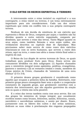 O ELO ENTRE OS REINOS ESPIRITUAL E TERRENO
A interconexão entre o reino invisível ou espiritual e a sua
contraparte, o reino visível ou terreno, é um tema extremamente
importante para nós considerarmos. Cada um dos reinos
espirituais que estão em conflito tem a sua própria contraparte
terrena.
Nenhum de nós duvida da existência de um exército que
representa o Reino de Deus, composto por anjos; e também não há
dúvidas quanto a outro exército organizado, composto por
demônios, que servem o reino das trevas. Tanto Miguel quanto os
seus anjos, como também Satanás e seus anjos caídos, são
vividamente descritos no capítulo doze de Apocalipse. Mas
precisamos saber mais acerca de como esses dois exércitos
relacionam-se com os seres humanos, que servem a esses dois
reinos, aqui na terra, e como isso afeta a nossa vitória final sobre o
império do mal.
O Reino da Luz dispõe de servos terrenos de Deus, os quais
trabalham para produzir fruto para Deus. Esses servos são
comumente divididos em dois subgrupos: (1) Aqueles chamados
para o ministério integral (como apóstolos, profetas, evangelistas,
pastores e mestres) e (2) os restantes irmãos e irmãs, membros do
Corpo místico de Cristo, chamados de "ministros de uma nova
aliança" (2 Co 3.6).
O primeiro desses grupos geralmente é considerado como
aqueles que ocupam a primeira linha da batalha. Entretanto, esse
primeiro grupo pouco conseguiria fazer sem a ajuda e a cooperação
constantes do segundo grupo, que geralmente contribui com a
maioria dos intercessores, que são aqueles guerreiros da oração
sem os quais a vitória não seria possível.
E o reino das trevas também conta com seus servos. Em um
dos grupos há ministros de tempo integral, que usualmente
recebem nomes como bruxos, feiticeiros, xamãs, feiticeiras, canais,
sacerdotes e sacerdotisas satânicas, e assim por diante. Esses,
juntamente com os líderes dos cultos e das seitas satânicas,
dedicam as suas vidas à proclamação dos enganos pespegados
 