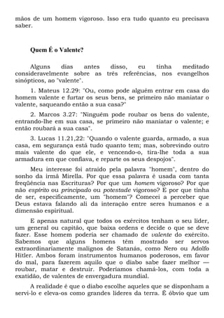 mãos de um homem vigoroso. Isso era tudo quanto eu precisava
saber.
Quem É o Valente?
Alguns dias antes disso, eu tinha meditado
consideravelmente sobre as três referências, nos evangelhos
sinópticos, ao "valente".
1. Mateus 12.29: "Ou, como pode alguém entrar em casa do
homem valente e furtar os seus bens, se primeiro não maniatar o
valente, saqueando então a sua casa?"
2. Marcos 3.27: "Ninguém pode roubar os bens do valente,
entrando-lhe em sua casa, se primeiro não maniatar o valente; e
então roubará a sua casa".
3. Lucas 11.21,22: "Quando o valente guarda, armado, a sua
casa, em segurança está tudo quanto tem; mas, sobrevindo outro
mais valente do que ele, e vencendo-o, tira-lhe toda a sua
armadura em que confiava, e reparte os seus despojos".
Meu interesse foi atraído pela palavra "homem", dentro do
sonho da irmã Mirella. Por que essa palavra é usada com tanta
freqüência nas Escrituras? Por que um homem vigoroso? Por que
não espírito ou principado ou potestade vigoroso? E por que tinha
de ser, especificamente, um "homem"? Comecei a perceber que
Deus estava falando ali da interação entre seres humanos e a
dimensão espiritual.
E apenas natural que todos os exércitos tenham o seu líder,
um general ou capitão, que baixa ordens e decide o que se deve
fazer. Esse homem poderia ser chamado de valente do exército.
Sabemos que alguns homens têm mostrado ser servos
extraordinariamente malignos de Satanás, como Nero ou Adolfo
Hitler. Ambos foram instrumentos humanos poderosos, em favor
do mal, para fazerem aquilo que o diabo sabe fazer melhor —
roubar, matar e destruir. Poderíamos chamá-los, com toda a
exatidão, de valentes de envergadura mundial.
A realidade é que o diabo escolhe aqueles que se disponham a
servi-lo e eleva-os como grandes líderes da terra. É óbvio que um
 