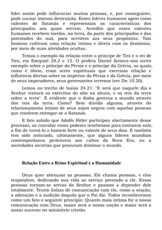 líder assim pode influenciar muitas pessoas, e, por conseguinte,
pode causar imensa destruição. Esses líderes humanos agem como
valentes de Satanás e representam as características dos
principados aos quais servem. Acredito que esses valentes
humanos recebem tarefas, na terra, da parte dos principados e das
potestades do mal, para servirem aos seus propósitos. Tais
homens cultivam uma relação íntima e direta com os demônios,
por meio de suas atividades ocultas.
Temos o exemplo da relação entre o príncipe de Tiro e o rei de
Tiro, em Ezequiel 28.2 e 12. O profeta Daniel fornece-nos outro
exemplo sobre o príncipe da Pérsia e o príncipe da Grécia, os quais,
como é óbvio, eram seres espirituais que exerciam relação e
influência diretas sobre os impérios da Pérsia e da Grécia, por meio
de seus imperadores, seus governantes terrenos (ver Dn 10.20).
Lemos no trecho de Isaías 24.21: "E será que naquele dia o
Senhor visitará os exércitos do alto na altura, e os reis da terra
sobre a terra". É evidente que o diabo governa o mundo através
dos reis da terra. Como? Sem dúvida alguma, através do
relacionamento íntimo de seus anjos negros com aquelas pessoas
que resolvem entregar-se a Satanás.
E fato sabido que Adolfo Hitler participou abertamente desse
processo, ao convidar esses poderes tenebrosos para entrarem nele,
a fim de torná-lo o homem forte ou valente de seus dias. E também
tem sido noticiado, ultimamente, que alguns líderes mundiais
contemporâneos pertencem aos cultos da Nova Era, ou a
sociedades secretas que procuram dominar o mundo.
Relação Entre o Reino Espiritual e a Humanidade
Deus quer abençoar as pessoas. Ele chama pessoas, e elas
respondem, dedicando sua vida ao serviço prestado a ele. Essas
pessoas tornam-se servas do Senhor e passam a depender dele
totalmente. Tecem linhas de comunicação com ele, como a oração,
a adoração e a audição daquilo que o Pai diz. Todos reconhecemos
como um fato o seguinte princípio: Quanto mais íntima for a nossa
comunicação com Deus, maior será a nossa unção e maior será o
nosso sucesso no ministério cristão.
 