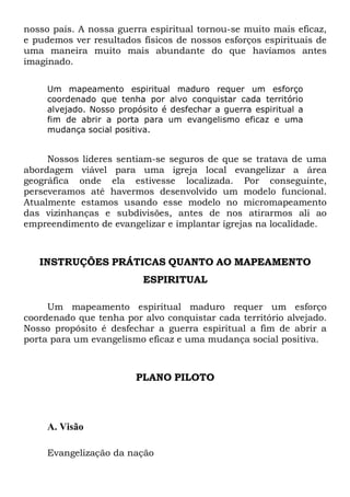 nosso país. A nossa guerra espiritual tornou-se muito mais eficaz,
e pudemos ver resultados físicos de nossos esforços espirituais de
uma maneira muito mais abundante do que havíamos antes
imaginado.
Um mapeamento espiritual maduro requer um esforço
coordenado que tenha por alvo conquistar cada território
alvejado. Nosso propósito é desfechar a guerra espiritual a
fim de abrir a porta para um evangelismo eficaz e uma
mudança social positiva.
Nossos líderes sentiam-se seguros de que se tratava de uma
abordagem viável para uma igreja local evangelizar a área
geográfica onde ela estivesse localizada. Por conseguinte,
perseveramos até havermos desenvolvido um modelo funcional.
Atualmente estamos usando esse modelo no micromapeamento
das vizinhanças e subdivisões, antes de nos atirarmos ali ao
empreendimento de evangelizar e implantar igrejas na localidade.
INSTRUÇÕES PRÁTICAS QUANTO AO MAPEAMENTO
ESPIRITUAL
Um mapeamento espiritual maduro requer um esforço
coordenado que tenha por alvo conquistar cada território alvejado.
Nosso propósito é desfechar a guerra espiritual a fim de abrir a
porta para um evangelismo eficaz e uma mudança social positiva.
PLANO PILOTO
A. Visão
Evangelização da nação
 