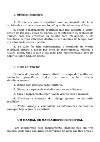 B. Objetivos Específicos
1. Entrar em guerra espiritual com o propósito de lutar
espiritualmente pela nossa nação, até que obtenhamos a vitória.
2. Fazer o mapeamento espiritual que nos capacita a saber,
dentro do possível, quais os planos, as estratégias e os conluios do
inimigo, para que entremos na batalha com inteligência, e, em
resultado, sermos vitoriosos dentro de um mínimo de tempo, com
um mínimo de riscos e perdas.
3. Se tudo for feito corretamente, o resultado da vitória
espiritual afetará a nação por meio de reavivamento, reforma e
justiça social, tudo o que é causado pela movimentação livre do
Espírito Santo naquela nação.
C. Modo de Proceder
O modo de proceder envolve dividir o campo de batalha em
territórios geográficos, todos os quais serão tratados
simultaneamente.
1. Defina com precisão cada território.
2. Obtenha a equipe de trabalho com os seus líderes.
3. Faça o mapeamento espiritual de acordo com o manual.
4. Discirna a situação do inimigo quanto ao território
escolhido.
5. Avalie, arranje e comunique as informações necessárias
para que haja a guerra espiritual.
UM MANUAL DE MAPEAMENTO ESPIRITUAL
Para realizarmos esse mapeamento, dividimo-nos em três
equipes, cada uma das quais encarregada de uma das três áreas a
 