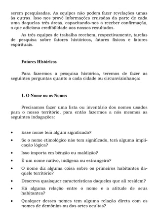 serem pesquisadas. As equipes não podem fazer revelações umas
às outras. Isso nos provê informações cruzadas da parte de cada
uma daquelas três áreas, capacitando-nos a receber confirmação,
o que adiciona credibilidade aos nossos resultados.
As três equipes de trabalho recebem, respectivamente, tarefas
de pesquisa sobre fatores históricos, fatores físicos e fatores
espirituais.
Fatores Históricos
Para fazermos a pesquisa histórica, teremos de fazer as
seguintes perguntas quanto a cada cidade ou circunvizinhança:
1. O Nome ou os Nomes
Precisamos fazer uma lista ou inventário dos nomes usados
para o nosso território, para então fazermos a nós mesmos as
seguintes indagações:
 Esse nome tem algum significado?
 Se o nome etimológico não tem significado, terá alguma impli-
cação lógica?
 Isso importa em bênção ou maldição?
 É um nome nativo, indígena ou estrangeiro?
 O nome diz alguma coisa sobre os primeiros habitantes da-
quele território?
 Descreva quaisquer características daqueles que ali residem?
 Há alguma relação entre o nome e a atitude de seus
habitantes?
 Qualquer desses nomes tem alguma relação direta com os
nomes de demônios ou das artes ocultas?
 