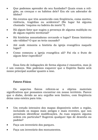  Que podemos aprender do seu fundador? Quais eram a reli-
gião, as crenças e os hábitos dele? Era ele um adorador de
ídolos?
 Há eventos que têm acontecido com freqüência, como mortes,
violência, tragédias ou acidentes? (No lugar há alguma
chamada "esquina ou ladeira da morte"?)
 Há algum fator que sugira a presença de alguma maldição ou
de algum espírito territorial?
 Há histórias assustadoras cercando o lugar? Essas histórias
são válidas? O que as teria causado?
 Até onde remonta a história da igreja evangélica naquele
lugar?
 Como começou a igreja evangélica ali? Foi ela o fruto de
algum fator específico?
Essa lista de indagações de forma alguma é exaustiva, mas já
é um começo. Não podemos esquecer que o Espírito Santo será
nosso principal auxiliar quanto a isso.
Fatores Físicos
Os aspectos físicos referem-se a objetos materiais
significativos que possamos encontrar em nosso território. Parece
que o diabo, devido ao seu orgulho sem limites, com freqüência
deixa uma esteira para trás.
 Um estudo intensivo dos mapas disponíveis sobre a região,
incluindo os mapas mais antigos e mais recentes, que nos
permitam identificar modificações. As ruas seguem alguma
ordem em particular? Sugerem qualquer tipo de desenho ou
padrão?
 Faça um inventário dos parques.
 Faça um inventário dos monumentos.
 
