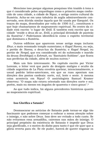 Menciono isso porque algumas pesquisas têm trazido à tona o
que é considerado pelos arqueólogos como o primeiro mapa conhe-
cido de uma cidade, a cidade de Nipur, o antigo centro cultural da
Suméria. Acha-se em uma tabuleta de argila admiravelmente con-
servada, sem dúvida similar àquela que foi usada por Ezequiel. Os
traços do mapa, desenhados por volta de 1500 A.C., constituem o
que hoje chamaríamos de mapeamento espiritual. No centro da ci-
dade está escrito "o lugar de Enlil. E também está escrito que na
cidade "reside o deus do ar, Enlil, a principal divindade de panteão
da Suméria".3 Poderíamos identificá-lo como o espírito territorial
que dominava a Suméria.
Outros edifícios que aparecem nesse antigo mapa incluem
Ekur, o mais renomado templo sumeriano; o Kagal Nanna, ou seja,
o portão de Nanna, o deus-lua da Suméria; o Kagal Nergal, ou
portão de Nergal, que era considerado rei do submundo e marido
da deusa Ereshkigal; o Eshmah, ou "Santuário Sublime", que ficava
nas periferias da cidade, além de muitos outros.4
Mais um fato interessante. No capítulo escrito por Víctor
Lorenzo, o leitor verá que parte do desígnio maligno e oculto da
cidade argentina de La Plata envolvia quebrar, intencionalmente, o
usual padrão latino-americano, em que as ruas apontam nas
direções dos pontos cardeais: norte, sul, leste e oeste. A mesma
coisa acontecia em Nipur! O assiriologista Samuel Kramer
observou: "O mapa não estava orientado nas direções norte e sul,
porém, mais ou menos em ângulos de quarenta e cinco graus".5
Ao que tudo indica, há alguns precedentes históricos quanto
ao mapeamento espiritual.
Isso Glorifica a Satanás?
Desmascarar as astúcias de Satanás pode tornar-se algo tão
fascinante que podemos começar a enfocar a nossa atenção sobre
o inimigo, e não sobre Deus. Isso deve ser evitado a todo custo. Se
não evitarmos essa armadilha, cairemos nas mãos do inimigo. O
principal propósito da existência de Satanás é impedir que Deus
seja glorificado, e o motivo do diabo para tanto é que ele quer que a
glória reverta para ele. Se ele puder, haverá de querer enganar os
 