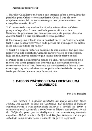 Perguntas para refletir
1. Haroldo Caballeros enfocou a sua atenção sobre a conquista dos
perdidos para Cristo — o evangelismo. Como é que ele vê o
mapeamento espiritual como meio que nos permite exercer um
evangelismo mais eficaz?
2. O conceito de que muitos incrédulos não aceitam a Cristo
porque não podem é uma novidade para muitos crentes.
Usualmente pensamos que isso ocorre somente porque eles não
querem. Qual é a sua opinião sobre essa questão?
3. Haverá alguma relação direta possível entre um "valente" espiri-
tual e uma pessoa viva? Você pode pensar em quaisquer exemplos
disso em sua cidade ou nação?
4. Qual é a origem histórica do nome de sua cidade? Por que esse
nome teria sido escolhido? Alguma característica de sua cidade,
hoje em dia, parece refletir o que há por detrás desse nome?
5. Pense sobre a sua própria cidade ou vila. Procure nomear pelo
menos três áreas geográficas internas que são claramente dife-
rentes umas das outras. Descreva as características físicas e pro-
cure sugerir quais poderiam ser as potestades invisíveis ou espiri-
tuais por detrás de cada uma dessas áreas.
6. PASSOS PRÁTICOS PARA LIBERTAR UMA
COMUNIDADE
Por Bob Beckett
Bob Beckett é o pastor fundador da Igreja Dwelling Place
Family, em Hemet, estado da Califórnia. Ele começou a mapear
espiritualmente a sua comunidade durante a década de 1970, e
atualmente está ajudando a coordenar os líderes evangélicos do sul
da Califórnia, para que se dediquem a um extenso mapeamento
espiritual. Bob é membro da Spiritual Warfare Network e é sempre
solicitado como orador sobre o assunto da guerra espiritual.
 