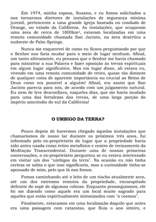 Em 1974, minha esposa, Susana, e eu fomos solicitados a
nos tornarmos diretores de instalações de segurança mínima
juvenil, pertencente a uma grande igreja baseada no condado de
Orange, no estado da Califórnia. As instalações, que ocupavam
uma área de cerca de 1800km2, estavam localizadas em uma
remota comunidade chamada San Jacinto, na área desértica a
sudoeste de Palm Springs.
Nunca me esquecerei de como eu ficava perguntando por que
o Senhor nos faria mudar para o meio de lugar nenhum. Afinal,
um tanto altivamente, eu pensava que o Senhor me havia chamado
para ministrar a sua Palavra e fazer oposição às trevas espirituais
em algum lugar significativo. Mas em lugar disso, ali estava eu,
vivendo em uma remota comunidade de retiro, quase tão distante
de qualquer coisa de aparente importância ou crucial ao Reino de
Deus como era possível a alguém! Afinal, era assim que San
Jacinto parecia para nós, de acordo com um julgamento natural.
Eu nem de leve desconfiava, naqueles dias, que me havia mudado
para uma das fortalezas das trevas, de uma larga porção do
império ameríndio do sul da Califórnia!
O UMBIGO DA TERRA?
Pouco depois de havermos chegado àquelas instalações que
chamaríamos de nosso lar durante os próximos três anos, fui
informado pelo ex-proprietário do lugar que a propriedade havia
sido antes usada como retiro metafísico e centro de treinamento da
Meditação Transcendental. Durante uma de nossas primeiras
conversações, o ex-proprietário perguntou se eu estava interessado
em visitar um dos "umbigos da terra". Na ocasião eu não tinha
certeza se sabia o que isso significaria, mas a curiosidade tinha-se
apossado de mim, pelo que lá nos fomos.
Fomos caminhando até o leito de um riacho atualmente seco,
até um dos extremos remotos da propriedade, encarapitado
defronte do sopé de algumas colinas. Enquanto prosseguíamos, ele
foi me dizendo como aquele era um local muito sagrado para
aqueles que estão espiritualmente sintonizados com "o cosmos".
Finalmente, estacamos em uma localização daquilo que antes
era uma paisagem com cataratas, que fluía o ano inteiro, e
 