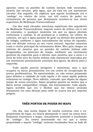 apontou como as paredes do canhão haviam sido escavadas,
através dos séculos, pela água, que ali caía em um movimento
circular. Em seguida, ele explicou que aquela localização era o
"umbigo" ou vórtice da terra, um útil centro de poder no
treinamento de pessoas que desejassem envolver-se nos níveis
superiores da Meditação Transcendental.
Um dos mais elevados exercícios espirituais dos seguidores
da Meditação Transcendental, naquele centro de retiros, era ir até
às cataratas, a qualquer momento em que as águas pluviais
enchessem o canhão. E ali punham-se a meditar, no vórtice da
catarata, até que a água parasse de girar na direção dos ponteiros
do relógio, conforme a água naturalmente faz acima do equador,
mas em direção reversa ao seu curso natural. Aquelas cataratas
eram o centro principal do treinamento deles. Meu guia chegou ao
extremo de mostrar que as paredes do canhão tinham sido
desgastadas, no processo do tempo, mediante um movimento
giratório da esquerda para a direita, mas mostrou que a areia e a
terra do leito seco do riacho tinham sido claramente marcadas por
um movimento precisamente contrário das águas, da direta para a
esquerda.
Tudo aquilo parecia intrigante e misterioso, mas o que
ocupava os meus pensamentos era um centro de recuperação de
jovens problemáticos. Na oportunidade, eu não estava preparado
para debater a validade de tudo aquilo e de como aquilo poderia
relacionar-se comigo. Devo admitir, contudo, que depois de algum
tempo de nosso encontro, fiquei perplexo quanto ao motivo que o
fizera tentar compartilhar comigo, tão intensamente, tudo aquilo.
Agora acredito que era o Senhor que me estava atraindo
lentamente em uma direção para onde eu nunca iria por impulso
próprio.
TRÊS PONTOS DE PODER NO MAPA
Um dia, não muito depois de minha conversa com o ex-
proprietário do lugar, eu estava planejando ir caçar na nossa área.
Enquanto examinava o mapa, casualmente assinalei a localização
do "umbigo". Eu estava interessado em ver que a nossa
propriedade e aquele "umbigo" estavam localizados bem ao lado de
 