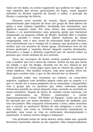 visão me era dada, eu sentia vagamente que poderia ter algo a ver
com espíritos das trevas, governantes do lugar, como aqueles
referidos no décimo capítulo de Daniel, a saber, o príncipe da
Pérsia e o príncipe da Grécia.
Durante certo período de oração, fiquei poderosamente
impressionado pelo impulso de levar um grupo de doze líderes da
igreja a uma cabana específica, localizada nas montanhas, que
aparecia naquela visão. Por essa altura dos acontecimentos,
Susana e eu pastoreávamos uma pequena igreja que havíamos
implantado na pequena cidade de Hemet. Quando falei a respeito
com os anciãos e vários outros líderes maduros de nossa
congregação, com o meu senso de orientação dado pelo Senhor,
eles concordaram em ir comigo até à cabana, que pertencia a uma
mulher que era membro de nossa igreja. Deveríamos orar ali até
termos quebrado a "espinha dorsal" daquele espírito dominador,
forçando-o a largar o domínio espiritual que ele exercia sobre as
pessoas que viviam debaixo de seu controle.
Deus me encorajou de forma notável quando conversamos
com a mulher que era a dona da cabana. Entrei na loja que havia
na cidade, e que ela dirigia. Quando ela me viu, baixou-se por
detrás do balcão e então jogou para mim as chaves da cabana. E
então explicou: "Em minhas orações, hoje pela manhã, Deus me
disse que o senhor viria, e que eu lhe deveria dar as chaves!"
Quando todos nos reunimos na cabana, na sexta-feira
seguinte, expliquei com detalhes aquela visão que se repetia, e o
que eu sentia ser o nosso propósito ali na montanha. Compartilhei
com o grupo que eu pensava que todos saberiam quando
tivéssemos partido as costas daquela coisa, ouvindo ou sentindo os
ossos estalarem. Depois de horas de orações muito intensas, em
que ministramos ao Senhor, começamos a cantar
espontaneamente o hino: "Há Poder no Sangue". Cada um de nós
foi alertado por um senso imediato e sufocante de maldade, que
nos circundava. Mas enquanto entoávamos o hino, todos sentimos
que o círculo se quebrava! Muitos de nós chegaram a ouvir um
som audível, não como se vértebras estivessem exatamente se
partindo, mas como se elas se estivessem desconjuntando e
separando. A cabana inteira chegou a balançar!
Um profundo senso de alívio desceu sobre todos nós, quando
descemos montanha abaixo no dia seguinte. Não compreendíamos
 