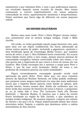exatamente o que tínhamos feito, e nem o que poderíamos esperar,
em resultado daquela nossa reunião de oração. Mas coisas
começaram a ocorrer espiritualmente, em nossa pequena
comunidade de retiro, aparentemente sonolenta e despretensiosa.
Todos sentimos que havia algo de diferente em nossa pequena
cidade.
OS DEUSES SOLITÁRIOS
Muitos anos mais tarde, Peter e Dóris Wagner vieram visitar-
nos, juntamente com os nossos antigos amigos, Cindy e Mike
Jacobs.
Até então, eu tinha guardado aquele mapa bastante roto, pois
para mim era um objeto confidencial. Eu havia adicionado ali
vários outros pontos de poder, incluindo a gigantesca, opulenta e
bem fortificada Igreja de Cientologia Media Center, que também
servia de retiro, e que L. Ron Hubbard havia construído. Eu nunca
havia falado muito sobre o meu mapa, porque poucas pessoas da
comunidade evangélica tinham conversado sobre tais coisas, e eu
não queria dar a impressão de que estava à beira de tornar-me um
lunático. Mas Cindy encorajou-me a mostrar o mapa para Peter e
Dóris, o que fiz com certa hesitação. Exibir tal coisa a um
professor de seminário parecia um tanto intimidador.
Fiquei tremendamente encorajado quando recebi total
aprovação da parte deles. Peter disse que, em seus contatos
através da Spiritual Warfare Network, ele tinha podido confirmar
que preparar esses mapas espirituais era uma das mais poderosas
novas que o Espírito Santo parecia estar dando às igrejas, pelo
mundo inteiro, nestes nossos dias. Então ele confessou que era
leitor ávido das novelas de fronteira de Loius L'Amour, e perguntou
se eu já tinha lido o livro The Lonesome Gods (Os Deuses
Solitários — Bantam Books). E ajuntou que o palco da novela
ficava localizado na região de San Jacinto, e que abordava as
antigas lendas indígenas. Na semana seguinte, comprei um volume
da novela e me pus a lê-la. Fiquei impressionado diante das claras
descrições sobre Taquitz, o espírito que dominava sobre a cadeia
montanhosa de San Jacinto.
 