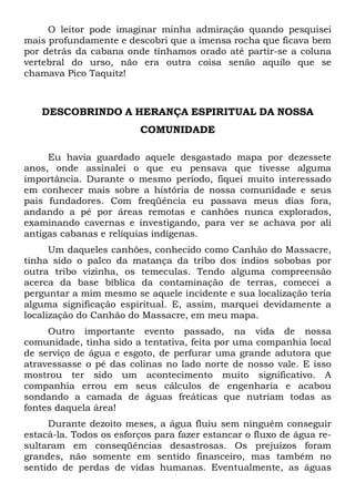 O leitor pode imaginar minha admiração quando pesquisei
mais profundamente e descobri que a imensa rocha que ficava bem
por detrás da cabana onde tínhamos orado até partir-se a coluna
vertebral do urso, não era outra coisa senão aquilo que se
chamava Pico Taquitz!
DESCOBRINDO A HERANÇA ESPIRITUAL DA NOSSA
COMUNIDADE
Eu havia guardado aquele desgastado mapa por dezessete
anos, onde assinalei o que eu pensava que tivesse alguma
importância. Durante o mesmo período, fiquei muito interessado
em conhecer mais sobre a história de nossa comunidade e seus
pais fundadores. Com freqüência eu passava meus dias fora,
andando a pé por áreas remotas e canhões nunca explorados,
examinando cavernas e investigando, para ver se achava por ali
antigas cabanas e relíquias indígenas.
Um daqueles canhões, conhecido como Canhão do Massacre,
tinha sido o palco da matança da tribo dos índios sobobas por
outra tribo vizinha, os temeculas. Tendo alguma compreensão
acerca da base bíblica da contaminação de terras, comecei a
perguntar a mim mesmo se aquele incidente e sua localização teria
alguma significação espiritual. E, assim, marquei devidamente a
localização do Canhão do Massacre, em meu mapa.
Outro importante evento passado, na vida de nossa
comunidade, tinha sido a tentativa, feita por uma companhia local
de serviço de água e esgoto, de perfurar uma grande adutora que
atravessasse o pé das colinas no lado norte de nosso vale. E isso
mostrou ter sido um acontecimento muito significativo. A
companhia errou em seus cálculos de engenharia e acabou
sondando a camada de águas freáticas que nutriam todas as
fontes daquela área!
Durante dezoito meses, a água fluiu sem ninguém conseguir
estacá-la. Todos os esforços para fazer estancar o fluxo de água re-
sultaram em conseqüências desastrosas. Os prejuízos foram
grandes, não somente em sentido financeiro, mas também no
sentido de perdas de vidas humanas. Eventualmente, as águas
 