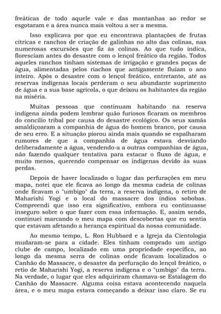 freáticas de todo aquele vale e das montanhas ao redor se
esgotaram e a área nunca mais voltou a ser a mesma.
Isso explicava por que eu encontrava plantações de frutas
cítricas e ranchos de criação de galinhas no alto das colinas, nas
numerosas excursões que fiz às colinas. Ao que tudo indica,
floresciam antes do desastre com o lençol freático da região. Todos
aqueles ranchos tinham sistemas de irrigação e grandes poças de
água, alimentadas pelos riachos que antigamente fluíam o ano
inteiro. Após o desastre com o lençol freático, entretanto, até as
reservas indígenas locais perderam o seu abundante suprimento
de água e a sua base agrícola, o que deixou os habitantes da região
na miséria.
Muitas pessoas que continuam habitando na reserva
indígena ainda podem lembrar quão furiosos ficaram os membros
do concilio tribal por causa do desastre ecológico. Os seus xamãs
amaldiçoaram a companhia de água do homem branco, por causa
de seu erro. E a situação piorou ainda mais quando se espalharam
rumores de que a companhia de água estava desviando
deliberadamente a água, vendendo-a a outras companhias de água,
não fazendo qualquer tentativa para estacar o fluxo de água, e
muito menos, querendo compensar os indígenas devido às suas
perdas.
Depois de haver localizado o lugar das perfurações em meu
mapa, notei que ele ficava ao longo da mesma cadeia de colinas
onde ficavam o "umbigo" da terra, a reserva indígena, o retiro de
Maharishi Yogi e o local do massacre dos índios sobobas.
Compreendi que isso era significativo, embora eu continuasse
inseguro sobre o que fazer com essa informação. E, assim sendo,
continuei marcando o meu mapa com descobertas que eu sentia
que estavam afetando a herança espiritual da nossa comunidade.
Ao mesmo tempo, L. Ron Hubbard e a Igreja da Cientologia
mudaram-se para a cidade. Eles tinham comprado um antigo
clube de campo, localizado em uma propriedade específica, ao
longo da mesma serra de colinas onde ficavam localizados o
Canhão do Massacre, o desastre da perfuração do lençol freático, o
retio de Maharishi Yogi, a reserva indígena e o "umbigo" da terra.
Na verdade, o lugar que eles adquiriram chamava-se Estalagem do
Canhão do Massacre. Alguma coisa estava acontecendo naquela
área, e o meu mapa estava começando a deixar isso claro. Se eu
 