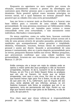 Enquanto eu agonizava no meu espírito por causa da
situação, mentalmente comecei a passar da abordagem que
usávamos para libertar pessoas para a questão da servidão aos
demônios. Seria possível aplicar esses mesmos princípios no
terreno social, tal e qual fazíamos no terreno pessoal? Seria
possível que as cidades têm uma certa personalidade?
Isso me levou a escavar mais as Escrituras e a buscar uma
base bíblica para o conceito de uma cidade dotada de
personalidade. Se essa premissa mostrasse ser biblicamente válida,
novos passos deveriam ser tomados para vermos a nossa
comunidade como uma comunidade, e não meramente como
indivíduos, libertados e emancipados.
Os maus espíritos, como eu sabia bem, buscam controlar
uma personalidade ou caráter. Esses espíritos acham acesso até à
vida de uma pessoa através de pecados passados, pecados atuais,
maldições que acompanhavam várias gerações e iniqüidade,
idolatria, vitimização, traumas, formas várias de contaminação
pessoal e assim por diante. Quando a personalidade de uma
pessoa é contaminada, abre-se a porta daquela personalidade para
as trevas, porquanto Satanás habita nas trevas. Minhas pesquisas,
que procuravam confirmar que uma cidade também tem
personalidade, levaram-me aos comentários feitos por Jesus, em
Mateus 11.20-24:
Então começou ele a lançar em rosto às cidades onde se
operou a maior parte dos seus prodígios o não se haverem
arrependido, dizendo: Ai de ti, Corazim! Ai de ti, Betsaida!
Porque, se em Tiro e em Sidon fossem feitos os prodígios
que em vós se fizeram, há muito que se teriam
arrependido, com saco e com cinza. Por isso eu vos digo
que haverá menor rigor para Tiro e Sidon, no dia do juízo,
do que para vós. E tu, Cafarnaum, que te ergues até aos
céus, serás abatida até aos infernos; porque, se em
Sodoma tivessem sido feitos os prodígios que em ti se
operaram, teria ela permanecido até hoje. Porém eu vos
digo que haverá menos rigor para os de Sodoma, no dia do
juízo, do que para ti.
Fica claro aqui que Jesus referia-se à responsabilidade
pessoal de uma cidade. Cada cidade, segundo parece, é
 