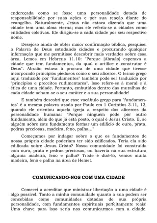 endereçada como se fosse uma personalidade dotada de
responsabilidade por suas ações e por sua reação diante do
evangelho. Naturalmente, Jesus não estava dizendo que uma
cidade tem uma alma eterna; mas ele referia-se a cidades como
entidades coletivas. Ele dirigiu-se a cada cidade por seu respectivo
nome.
Desejoso ainda de obter maior confirmação bíblica, pesquisei
a Palavra de Deus estudando cidades e procurando qualquer
informação que me permitisse descobrir mais verdades sobre essa
área. Lemos em Hebreus 11.10: "Porque [Abraão] esperava a
cidade que tem fundamentos, da qual o artífice e construtor é
Deus". Abraão estava à procura de uma cidade que tivesse
incorporado princípios piedosos como o seu alicerce. O termo grego
aqui traduzido por "fundamentos" também pode ser traduzido por
"princípios e preceitos rudimentares". Isso refere-se à moral e à
ética de uma cidade. Portanto, embutidos dentro das muralhas de
cada cidade acham-se o seu caráter e a sua personalidade!
E também descobri que esse vocábulo grego para "fundamen-
tos" é a mesma palavra usada por Paulo em 1 Coríntios 3.11, 12,
quando ele orientou aquela igreja a respeito dos alicerces da
personalidade humana: "Porque ninguém pode pôr outro
fundamento, além do que já está posto, o qual é Jesus Cristo. E, se
alguém sobre este fundamento formar um edifício de ouro, prata,
pedras preciosas, madeira, feno, palha..."
Começamos por indagar sobre o que os fundamentos de
nossa própria cidade poderiam ter sido edificados. Teria ela sido
edificada sobre Jesus Cristo? Nossa comunidade foi construída
com ouro, prata e pedras preciosas, ou haveria na sua estrutura
alguma madeira, feno e palha? Triste é dizê-lo, vemos muita
madeira, feno e palha na área de Hemet.
COMUNICANDO-NOS COM UMA CIDADE
Comecei a acreditar que ministrar libertação a uma cidade é
algo possível. Tanto a minha comunidade quanto a sua podem ser
concebidas como comunidades dotadas de sua própria
personalidade, com fundamentos espirituais perfeitamente reais!
Uma chave para isso seria nos comunicarmos com a cidade.
 