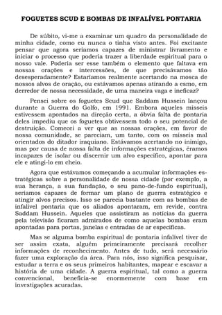 FOGUETES SCUD E BOMBAS DE INFALÍVEL PONTARIA
De súbito, vi-me a examinar um quadro da personalidade de
minha cidade, como eu nunca o tinha visto antes. Foi excitante
pensar que agora seríamos capazes de ministrar livramento e
iniciar o processo que poderia trazer a liberdade espiritual para o
nosso vale. Poderia ser esse também o elemento que faltava em
nossas orações e intercessões, de que precisávamos tão
desesperadamente? Estaríamos realmente acertando na mosca de
nossos alvos de oração, ou estávamos apenas atirando a esmo, em
derredor de nossa necessidade, de uma maneira vaga e ineficaz?
Pensei sobre os foguetes Scud que Saddam Hussein lançou
durante a Guerra do Golfo, em 1991. Embora aqueles mísseis
estivessem apontados na direção certa, a óbvia falta de pontaria
deles impediu que os foguetes obtivessem todo o seu potencial de
destruição. Comecei a ver que as nossas orações, em favor de
nossa comunidade, se pareciam, um tanto, com os mísseis mal
orientados do ditador iraquiano. Estávamos acertando no inimigo,
mas por causa de nossa falta de informações estratégicas, éramos
incapazes de isolar ou discernir um alvo específico, apontar para
ele e atingi-lo em cheio.
Agora que estávamos começando a acumular informações es-
tratégicas sobre a personalidade de nossa cidade (por exemplo, a
sua herança, a sua fundação, o seu pano-de-fundo espiritual),
seríamos capazes de formar um plano de guerra estratégico e
atingir alvos precisos. Isso se parecia bastante com as bombas de
infalível pontaria que os aliados apontaram, em revide, contra
Saddam Hussein. Aqueles que assistiram as notícias da guerra
pela televisão ficaram admirados de como aquelas bombas eram
apontadas para portas, janelas e entradas de ar específicas.
Mas se alguma bomba espiritual de pontaria infalível tiver de
ser assim exata, alguém primeiramente precisará recolher
informações de reconhecimento. Antes de tudo, será necessário
fazer uma exploração da área. Para nós, isso significa pesquisar,
estudar a terra e os seus primeiros habitantes, mapear e escavar a
história de uma cidade. A guerra espiritual, tal como a guerra
convencional, beneficia-se enormemente com base em
investigações acuradas.
 