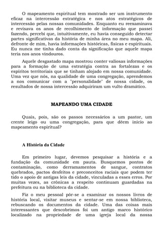 O mapeamento espiritual tem mostrado ser um instrumento
eficaz na intercessão estratégica e nos atos estratégicos de
intercessão pelas nossas comunidades. Enquanto eu reexaminava
e revisava os anos de recolhimento de informação que passei
fazendo, percebi que, intuitivamente, eu havia conseguido detectar
partes significativas da história de minha área no meu mapa. Ali,
defronte de mim, havia informações históricas, físicas e espirituais.
Eu nunca me tinha dado conta da significação que aquele mapa
teria nos anos vindouros.
Aquele desgastado mapa mostrou conter valiosas informações
para a formação de uma estratégia contra as fortalezas e os
espíritos territoriais que se tinham alojado em nossa comunidade.
Uma vez que nós, na qualidade de uma congregação, aprendemos
a nos comunicar com a "personalidade" de nossa cidade, os
resultados de nossa intercessão adquiriram um vulto dramático.
MAPEANDO UMA CIDADE
Quais, pois, são os passos necessários a um pastor, um
crente leigo ou uma congregação, para que dêem início ao
mapeamento espiritual?
A História da Cidade
Em primeiro lugar, devemos pesquisar a história e a
fundação da comunidade em pauta. Busquemos pontos de
contaminação, como derramamentos de sangue, contratos
quebrados, pactos desfeitos e preconceitos raciais que podem ter
tido o apoio de antigas leis da cidade, vinculadas a esses erros. Por
muitas vezes, as crônicas a respeito continuam guardadas na
prefeitura ou na biblioteca da cidade.
Fiz o meu pessoal pôr-se a examinar os nossos livros de
história local, visitar museus e sentar-se em nossa biblioteca,
rebuscando os documentos da cidade. Uma das coisas mais
interessantes que descobrimos foi um antigo marco histórico
localizado na propriedade de uma igreja local da nossa
 