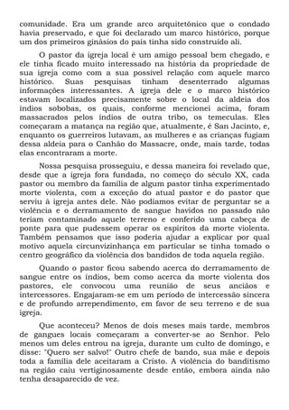 comunidade. Era um grande arco arquitetônico que o condado
havia preservado, e que foi declarado um marco histórico, porque
um dos primeiros ginásios do país tinha sido construído ali.
O pastor da igreja local é um amigo pessoal bem chegado, e
ele tinha ficado muito interessado na história da propriedade de
sua igreja como com a sua possível relação com aquele marco
histórico. Suas pesquisas tinham desenterrado algumas
informações interessantes. A igreja dele e o marco histórico
estavam localizados precisamente sobre o local da aldeia dos
índios sobobas, os quais, conforme mencionei acima, foram
massacrados pelos índios de outra tribo, os temeculas. Eles
começaram a matança na região que, atualmente, é San Jacinto, e,
enquanto os guerreiros lutavam, as mulheres e as crianças fugiam
dessa aldeia para o Canhão do Massacre, onde, mais tarde, todas
elas encontraram a morte.
Nossa pesquisa prosseguiu, e dessa maneira foi revelado que,
desde que a igreja fora fundada, no começo do século XX, cada
pastor ou membro da família de algum pastor tinha experimentado
morte violenta, com a exceção do atual pastor e do pastor que
serviu à igreja antes dele. Não podíamos evitar de perguntar se a
violência e o derramamento de sangue havidos no passado não
teriam contaminado aquele terreno e conferido uma cabeça de
ponte para que pudessem operar os espíritos da morte violenta.
Também pensamos que isso poderia ajudar a explicar por qual
motivo aquela circunvizinhança em particular se tinha tomado o
centro geográfico da violência dos bandidos de toda aquela região.
Quando o pastor ficou sabendo acerca do derramamento de
sangue entre os índios, bem como acerca da morte violenta dos
pastores, ele convocou uma reunião de seus anciãos e
intercessores. Engajaram-se em um período de intercessão sincera
e de profundo arrependimento, em favor de seu terreno e de sua
igreja.
Que aconteceu? Menos de dois meses mais tarde, membros
de gangues locais começaram a converter-se ao Senhor. Pelo
menos um deles entrou na igreja, durante um culto de domingo, e
disse: "Quero ser salvo!" Outro chefe de bando, sua mãe e depois
toda a família dele aceitaram a Cristo. A violência do banditismo
na região caiu vertiginosamente desde então, embora ainda não
tenha desaparecido de vez.
 