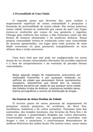 A Personalidade de Uma Cidade
O segundo passo que devemos dar, para realizar o
mapeamento espiritual de nossa comunidade é pesquisar a
formação da personalidade de nossa cidade. Em outras palavras,
nossa cidade tornara-se conhecida por causa do quê? Las Vegas
tornou-se conhecida por causa de sua ganância e jogatina;
Chicago pela violência das turbas, e São Francisco como um dos
fortins de homens efeminados e de mulheres lésbicas. Nossa
própria comunidade tornou-se conhecida como uma comunidade
de pessoas aposentadas, um lugar para onde pessoas de mais
idade costumam vir para passarem tranqüilamente os seus
últimos dias e então morrerem.
Uma área vital que não pode ser negligenciada em nosso
desejo de ver nossas comunidades libertadas da servidão espiritual
é a área do arrependimento e da remissão de pecados dessas
comunidades.
Nesse segundo estágio do mapeamento, procuramos por
instituições financeiras e por quaisquer empresas ou
edifícios da cidade que parecessem formar ajuntamentos
compactos. Descobrimos que Hemet tem os maiores
depósitos bancários per capita do que qualquer outra cidade
dos Estados Unidos da América. Localizamos também bares,
teatros pornográficos e centros de distribuição de drogas.
Os Centros de Artes Ocultas da Cidade
O terceiro passo do nosso processo de mapeamento foi
pesquisar centros psíquicos, de ocultismo, da Nova Era,
metafísicos, holísticos e de cultos estranhos. Tomamos nota dos
santuários, dos templos mórmons, das livrarias da Nova Era e de
todas as igrejas e propriedades dirigidas por cultos aberrantes.
Conversamos também com jovens ginasianos envolvidos com
drogas e com o satanismo, e entrevistamos descendentes de
médicos-feiticeiros dos índios locais. Por muitas vezes, casas vazias
 