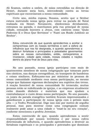 Ali ficamos, ombro a ombro, de mãos estendidas na direção de
Hemet, durante meia hora, intercedendo contra as trevas
espirituais que escravizavam a nossa comunidade.
Certo ano, minha esposa, Susana, sentiu que o Senhor
estava instruindo nossa igreja para entrar na parada de Natal
realizada em Hemet. Novamente, obedecemos devidamente,
entramos na parada, e marchamos pela rua principal de nossa
cidade, entoando louvores a Jesus, com cânticos como "Quão
Poderoso E o Deus Que Servimos" e "Fazei um Ruído Jubiloso ao
Senhor".
Estou convencido de que quando aprendermos a aceitar o
compromisso com os nossos territórios e com a esfera de
influência que nos foi designada, e quando aprendermos a
destruir fortalezas e principados e potestades governantes
sobre as nossas comunidades, então, começaremos a
incorporar, cidade após cidade, nossas cidades e nações
dentro do plano final de Deus para elas.
No ano passado, nossa igreja participou com mais de
quatrocentos membros de nossa congregação que tomaram parte
nos cânticos, nas danças coreográficas, no transporte de bandeiras
e coisas similares. Esforçamo-nos por ministrar às pessoas de
nossa comunidade mediante essa nossa participação, ao mesmo
tempo que fazíamos vigorosas declarações aos espíritos das trevas.
A reação favorável de nossa comunidade foi tremenda; muitas
pessoas estão se rededicando às igrejas, e as empresas atualmente
estão doando dinheiro e materiais que nos ajudam a
contrabalançar o custo dessa nossa participação. No ano passado,
os juizes da parada evangélica também ficaram impressionados e
galardoaram a participação de nossa igreja com o prêmio mais
alto — o Troféu Presidencial. Digo isso não por motivo de orgulho
pessoal, mas para mostrar como uma congregação comum
realmente pode amar a uma cidade e "trazê-la no seu coração",
conforme mencionou o profeta Jeremias.
Estou convencido de que, quando aprendermos a sentir
responsabilidade por nossos territórios e por nossa esfera
determinada de influência, e quando aprendermos a destruir as
fortalezas espirituais e os principados e potestades que dominam
 