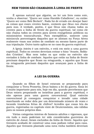 NEM TODOS SÃO CHAMADOS À LINHA DE FRENTE
É apenas natural que alguém, ao ler um livro como este,
venha a observar: "Quero ser como Haroldo Caballeros", ou então:
"Quero ser como Bob Beckett". Nada há de errado em desejar fazer
as coisas que esses crentes fazem, contanto que Deus nos chame
para isso. A verdade, porém, é que Deus não chama todos os
crentes para a linha de frente da guerra espiritual, tal como ele
não chama todos os crentes para serem evangelistas públicos ou
missionários transculturais. Para exemplificar, somente uma
minúscula porcentagem daqueles que se alistam na Força Aérea
realmente voam nos aviões de combate ou mesmo fazem parte de
sua tripulação. Outro tanto aplica-se no caso da guerra espiritual.
A Igreja inteira é um exército, e está em meio a uma guerra
espiritual. Todos os crentes deveriam entoar o hino "Avante, Solda-
dos Cristãos". Mas nem todos os que estão no exército são
enviados à linha de combate. Aqueles que estão na linha de frente
precisam daqueles que ficam na retaguarda, e aqueles que ficam
na retaguarda precisam daqueles que avançam para a linha de
frente.
A LEI DA GUERRA
Quando os filhos de Israel estavam se preparando para
conquistar a Terra Prometia, Deus baixou a lei da guerra. Essa lei
é muito importante para nós, hoje em dia, quando percebemos que
Deus estava preparando os israelitas para a guerra espiritual, e
não apenas para uma guerra convencional. Qual exército
convencional já conseguiu conquistar e invadir uma cidade
marchando ao redor dela por um determinado número de vezes e
tocando trombetas feitas de chifres? Acredito que essas leis da
guerra, registradas no capítulo vinte de Deuteronômio, são válidas
para os nossos próprios dias.
Várias categorias inteiras de homens adultos e vigorosos, que
em tudo o mais poderiam ter sido considerados guerreiros do
exército de Josué, foram excluídos da linha de frente. Aqueles que
tivessem acabado de construir uma casa podiam voltar para casa.
Aqueles que tivessem plantado uma nova vinha também deveriam
 