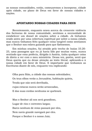 as nossas comunidades, então, começaremos a incorporar, cidade
após cidade, no plano de Deus em favor de nossas cidades e
nações.
APOSTANDO NOSSAS CIDADES PARA DEUS
Recentemente, enquanto orava acerca da crescente violência
dos facínoras de nossa comunidade, sentimos a necessidade de
estabelecer um dossel de orações sobre a cidade. Já tínhamos
orado antes por uma cobertura espiritual por sobre a nossa cidade,
mas nunca tínhamos feito qualquer coisa tangível como sentíamos
que o Senhor nos eslava guiando para que fizéssemos.
Em minhas orações, fui atraído pelo trecho de Isaías 33.20-
23, uma passagem que eu já havia lido por muitas vezes, nunca
sentindo que essa profecia, dirigida à Assíria, tinha qualquer coisa
de direto a ver com o meu ministério. Dessa vez, porém, senti que
Deus queria que eu desse atenção ao texto literal, aplicando-o à
nossa cidade em favor de Deus. E importante que tenhamos as
Escrituras diante de nós, enquanto vou explicando:
Olha para Sião, a cidade das nossas solenidades;
Os teus olhos verão a Jerusalém, habitação quieta,
Tenda que não será derribada,
cujas estacas nunca serão arrancadas,
E das suas cordas nenhuma se quebrará.
Mas o Senhor ali nos será grandioso,
Lugar de rios e correntes largas;
Barco nenhum de remo passará por eles,
Nem navio grande navegará por eles.
Porque o Senhor é o nosso Juiz;
 