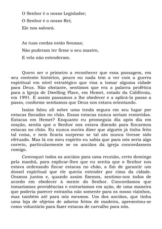 O Senhor é o nosso Legislador;
O Senhor é o nosso Rei;
Ele nos salvará.
As tuas cordas estão frouxas;
Não puderam ter firme o seu mastro,
E vela não estenderam.
Quero ser o primeiro a reconhecer que essa passagem, em
seu contexto histórico, pouco ou nada tem a ver com a guerra
espiritual em nível estratégico que visa a tomar alguma cidade
para Deus. Não obstante, sentimos que era a palavra profética
para a Igreja de Dwelling Place, em Hemet, estado da Califórnia,
em 1991. E assim passamos a lhe obedecer e a aplicá-la passo a
passo, conforme sentíamos que Deus nos estava orientando.
Isaías falou ali sobre uma tenda segura em seu lugar por
estacas fincadas no chão. Essas estacas nunca seriam removidas.
Estacas em Hemet? Enquanto eu prosseguia dia após dia em
oração, sentia que o Senhor nos estava dizendo para fincarmos
estacas no chão. Eu nunca ouvira dizer que alguém já tinha feito
tal coisa, e nem ficaria surpreso se tal ato nunca tivesse sido
efetuado. Mas lá em meu espírito eu sabia que para nós seria algo
correto, particularmente se os anciãos da igreja concordassem
comigo.
Convoquei todos os anciãos para uma reunião, certo domingo
pela manhã, para explicar-lhes que eu sentia que o Senhor nos
estava ordenando fincar estacas no chão, a fim de garantir um
dossel espiritual que ele queria estender por cima da cidade.
Oramos juntos e, quando assim fizemos, sentimo-nos todos de
acordo em obedecer à mente do Senhor. Concordamos que
tomaríamos providências e entraríamos em ação, de uma maneira
que poderia parecer estranha não somente para os nosso vizinhos,
mas também até para nós mesmos. Um dos anciãos, que tinha
uma loja de objetos de adorno feitos de madeira, apresentou-se
como voluntário para fazer estacas de carvalho para nós.
 