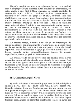 Naquela manhã, em ambos os cultos que houve, compartilhei
com a congregação que faríamos outra excursão de intercessão, ou
seja, aquilo a que Kjell Sjöberg chamou, no quarto capítulo, de
oração de ação profética. "Venham vestidos casualmente, e
reúnam-se no templo da igreja às 16h30", anunciei. Nós nos
dividiríamos em cinco grupos. Quatro dos grupos acompanhariam
um ancião com uma das estacas, a fim de fincá-la em uma das
quatro entradas principais do nosso vale — todas as entradas
eram auto-estradas. O quinto grupo acompanharia minha esposa e
eu, até à intersecção principal, bem no centro da cidade.
Precisamente às 17 horas, cada um dos anciãos fincaria a sua
estaca no chão, para que servisse de memorial ao Senhor; e o
dossel de oração resultante permaneceria como nossa declaração
de guerra espiritual estratégica contra as trevas que nos estavam
apertando cada vez mais.
Ao mesmo tempo, Susana e eu, de pé na intersecção do
centro da cidade, simultaneamente levantaríamos as nossas vozes
em louvor ao Senhor, como se fosse um poste central do dossel
espiritual. Então voltaríamos à igreja para o culto normal das 18
horas, quando então compartilharíamos juntos de nossas
experiências, com o grupo inteiro dos crentes.
Ao orientar cada ancião sobre onde ele deveria fincar a sua
respectiva estaca, selecionei cada local através do meu mapa. Pedi
ao ancião e seu grupo que foram para o lado norte do vale que
fincassem a sua estaca ao lado do Canhão do Massacre e da Igreja
da Cientologia. Em cada estaca estava inscrita a passagem bíblica
de Isaías 33.20-24.
Rios, Correntes Largas e Navios
Quando voltamos, o ancião do grupo que se tinha dirigido à
entrada norte, disse que tinha feito uma notável descoberta.
Quando estavam lendo as Escrituras inscritas na estaca em voz
alta, perceberam que Isaías 33.21 diz que o Senhor estava em um
lugar de "rios e correntes largas". Um dos homens notou que bem
defronte deles estava o leito agora seco do rio San Jacinto, e bem à
esquerda deles estava o riacho do Canhão do Massacre, agora
também seco. Ambas as correntes atualmente estão sem água por
 