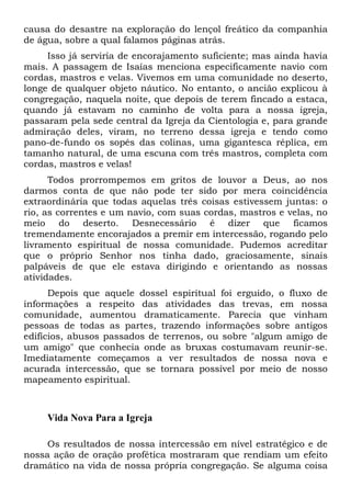 causa do desastre na exploração do lençol freático da companhia
de água, sobre a qual falamos páginas atrás.
Isso já serviria de encorajamento suficiente; mas ainda havia
mais. A passagem de Isaías menciona especificamente navio com
cordas, mastros e velas. Vivemos em uma comunidade no deserto,
longe de qualquer objeto náutico. No entanto, o ancião explicou à
congregação, naquela noite, que depois de terem fincado a estaca,
quando já estavam no caminho de volta para a nossa igreja,
passaram pela sede central da Igreja da Cientologia e, para grande
admiração deles, viram, no terreno dessa igreja e tendo como
pano-de-fundo os sopés das colinas, uma gigantesca réplica, em
tamanho natural, de uma escuna com três mastros, completa com
cordas, mastros e velas!
Todos prorrompemos em gritos de louvor a Deus, ao nos
darmos conta de que não pode ter sido por mera coincidência
extraordinária que todas aquelas três coisas estivessem juntas: o
rio, as correntes e um navio, com suas cordas, mastros e velas, no
meio do deserto. Desnecessário é dizer que ficamos
tremendamente encorajados a premir em intercessão, rogando pelo
livramento espiritual de nossa comunidade. Pudemos acreditar
que o próprio Senhor nos tinha dado, graciosamente, sinais
palpáveis de que ele estava dirigindo e orientando as nossas
atividades.
Depois que aquele dossel espiritual foi erguido, o fluxo de
informações a respeito das atividades das trevas, em nossa
comunidade, aumentou dramaticamente. Parecia que vinham
pessoas de todas as partes, trazendo informações sobre antigos
edifícios, abusos passados de terrenos, ou sobre "algum amigo de
um amigo" que conhecia onde as bruxas costumavam reunir-se.
Imediatamente começamos a ver resultados de nossa nova e
acurada intercessão, que se tornara possível por meio de nosso
mapeamento espiritual.
Vida Nova Para a Igreja
Os resultados de nossa intercessão em nível estratégico e de
nossa ação de oração profética mostraram que rendiam um efeito
dramático na vida de nossa própria congregação. Se alguma coisa
 