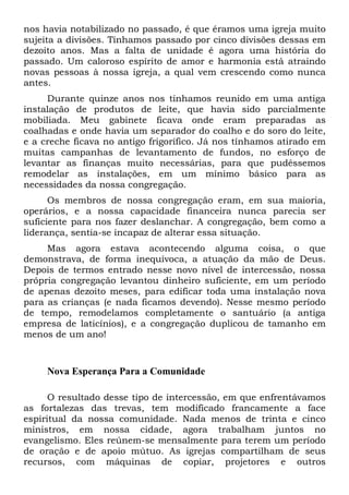 nos havia notabilizado no passado, é que éramos uma igreja muito
sujeita a divisões. Tínhamos passado por cinco divisões dessas em
dezoito anos. Mas a falta de unidade é agora uma história do
passado. Um caloroso espírito de amor e harmonia está atraindo
novas pessoas à nossa igreja, a qual vem crescendo como nunca
antes.
Durante quinze anos nos tínhamos reunido em uma antiga
instalação de produtos de leite, que havia sido parcialmente
mobiliada. Meu gabinete ficava onde eram preparadas as
coalhadas e onde havia um separador do coalho e do soro do leite,
e a creche ficava no antigo frigorífico. Já nos tínhamos atirado em
muitas campanhas de levantamento de fundos, no esforço de
levantar as finanças muito necessárias, para que pudéssemos
remodelar as instalações, em um mínimo básico para as
necessidades da nossa congregação.
Os membros de nossa congregação eram, em sua maioria,
operários, e a nossa capacidade financeira nunca parecia ser
suficiente para nos fazer deslanchar. A congregação, bem como a
liderança, sentia-se incapaz de alterar essa situação.
Mas agora estava acontecendo alguma coisa, o que
demonstrava, de forma inequívoca, a atuação da mão de Deus.
Depois de termos entrado nesse novo nível de intercessão, nossa
própria congregação levantou dinheiro suficiente, em um período
de apenas dezoito meses, para edificar toda uma instalação nova
para as crianças (e nada ficamos devendo). Nesse mesmo período
de tempo, remodelamos completamente o santuário (a antiga
empresa de laticínios), e a congregação duplicou de tamanho em
menos de um ano!
Nova Esperança Para a Comunidade
O resultado desse tipo de intercessão, em que enfrentávamos
as fortalezas das trevas, tem modificado francamente a face
espiritual da nossa comunidade. Nada menos de trinta e cinco
ministros, em nossa cidade, agora trabalham juntos no
evangelismo. Eles reúnem-se mensalmente para terem um período
de oração e de apoio mútuo. As igrejas compartilham de seus
recursos, com máquinas de copiar, projetores e outros
 