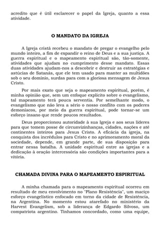 acredito que é útil esclarecer o papel da Igreja, quanto a essa
atividade.
O MANDATO DA IGREJA
A Igreja cristã recebeu o mandato de pregar o evangelho pelo
mundo inteiro, a fim de expandir o reino de Deus e a sua justiça. A
guerra espiritual e o mapeamento espiritual são, tão-somente,
atividades que ajudam no cumprimento desse mandato. Essas
duas atividades ajudam-nos a descobrir e destruir as estratégias e
astúcias de Satanás, que ele tem usado para manter as multidões
sob o seu domínio, surdas para com a gloriosa mensagem de Jesus
Cristo.
Por mais exato que seja o mapeamento espiritual, porém, é
minha opinião que, sem um enfoque explícito sobre o evangelismo,
tal mapeamento terá pouca serventia. Por semelhante modo, o
evangelismo que não leva a sério o nosso conflito com os poderes
demoníacos, por meio da guerra espiritual, pode tornar-se um
esforço insano que rende poucos resultados.
Deus proporcionou autoridade à sua Igreja e aos seus líderes
para que tomem posse de circunvizinhanças, cidades, nações e até
continentes inteiros para Jesus Cristo. A eficácia da igreja, na
conquista dos incrédulos para Cristo e no aprimoramento moral da
sociedade, depende, em grande parte, de sua disposição para
entrar nessa batalha. A unidade espiritual entre as igrejas e a
dedicação à oração intercessória são condições importantes para a
vitória.
CHAMADA DIVINA PARA O MAPEAMENTO ESPIRITUAL
A minha chamada para o mapeamento espiritual ocorreu em
resultado de meu envolvimento no "Plano Resistência", um maciço
esforço evangelístico enfocado em torno da cidade de Resistência,
na Argentina. No momento estou atarefado no ministério da
Harvest Evangelism, sob a liderança de Edgardo Silvoso, um
compatriota argentino. Tínhamos concordado, como uma equipe,
 