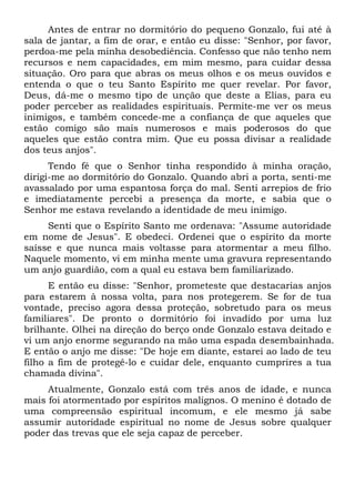 Antes de entrar no dormitório do pequeno Gonzalo, fui até à
sala de jantar, a fim de orar, e então eu disse: "Senhor, por favor,
perdoa-me pela minha desobediência. Confesso que não tenho nem
recursos e nem capacidades, em mim mesmo, para cuidar dessa
situação. Oro para que abras os meus olhos e os meus ouvidos e
entenda o que o teu Santo Espírito me quer revelar. Por favor,
Deus, dá-me o mesmo tipo de unção que deste a Elias, para eu
poder perceber as realidades espirituais. Permite-me ver os meus
inimigos, e também concede-me a confiança de que aqueles que
estão comigo são mais numerosos e mais poderosos do que
aqueles que estão contra mim. Que eu possa divisar a realidade
dos teus anjos".
Tendo fé que o Senhor tinha respondido à minha oração,
dirigi-me ao dormitório do Gonzalo. Quando abri a porta, senti-me
avassalado por uma espantosa força do mal. Senti arrepios de frio
e imediatamente percebi a presença da morte, e sabia que o
Senhor me estava revelando a identidade de meu inimigo.
Senti que o Espírito Santo me ordenava: "Assume autoridade
em nome de Jesus". E obedeci. Ordenei que o espírito da morte
saísse e que nunca mais voltasse para atormentar a meu filho.
Naquele momento, vi em minha mente uma gravura representando
um anjo guardião, com a qual eu estava bem familiarizado.
E então eu disse: "Senhor, prometeste que destacarias anjos
para estarem à nossa volta, para nos protegerem. Se for de tua
vontade, preciso agora dessa proteção, sobretudo para os meus
familiares". De pronto o dormitório foi invadido por uma luz
brilhante. Olhei na direção do berço onde Gonzalo estava deitado e
vi um anjo enorme segurando na mão uma espada desembainhada.
E então o anjo me disse: "De hoje em diante, estarei ao lado de teu
filho a fim de protegê-lo e cuidar dele, enquanto cumprires a tua
chamada divina".
Atualmente, Gonzalo está com três anos de idade, e nunca
mais foi atormentado por espíritos malignos. O menino é dotado de
uma compreensão espiritual incomum, e ele mesmo já sabe
assumir autoridade espiritual no nome de Jesus sobre qualquer
poder das trevas que ele seja capaz de perceber.
 