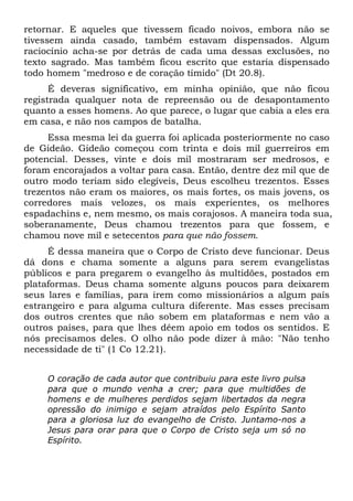 retornar. E aqueles que tivessem ficado noivos, embora não se
tivessem ainda casado, também estavam dispensados. Algum
raciocínio acha-se por detrás de cada uma dessas exclusões, no
texto sagrado. Mas também ficou escrito que estaria dispensado
todo homem "medroso e de coração tímido" (Dt 20.8).
É deveras significativo, em minha opinião, que não ficou
registrada qualquer nota de repreensão ou de desapontamento
quanto a esses homens. Ao que parece, o lugar que cabia a eles era
em casa, e não nos campos de batalha.
Essa mesma lei da guerra foi aplicada posteriormente no caso
de Gideão. Gideão começou com trinta e dois mil guerreiros em
potencial. Desses, vinte e dois mil mostraram ser medrosos, e
foram encorajados a voltar para casa. Então, dentre dez mil que de
outro modo teriam sido elegíveis, Deus escolheu trezentos. Esses
trezentos não eram os maiores, os mais fortes, os mais jovens, os
corredores mais velozes, os mais experientes, os melhores
espadachins e, nem mesmo, os mais corajosos. A maneira toda sua,
soberanamente, Deus chamou trezentos para que fossem, e
chamou nove mil e setecentos para que não fossem.
É dessa maneira que o Corpo de Cristo deve funcionar. Deus
dá dons e chama somente a alguns para serem evangelistas
públicos e para pregarem o evangelho às multidões, postados em
plataformas. Deus chama somente alguns poucos para deixarem
seus lares e famílias, para irem como missionários a algum país
estrangeiro e para alguma cultura diferente. Mas esses precisam
dos outros crentes que não sobem em plataformas e nem vão a
outros países, para que lhes dêem apoio em todos os sentidos. E
nós precisamos deles. O olho não pode dizer à mão: "Não tenho
necessidade de ti" (1 Co 12.21).
O coração de cada autor que contribuiu para este livro pulsa
para que o mundo venha a crer; para que multidões de
homens e de mulheres perdidos sejam libertados da negra
opressão do inimigo e sejam atraídos pelo Espírito Santo
para a gloriosa luz do evangelho de Cristo. Juntamo-nos a
Jesus para orar para que o Corpo de Cristo seja um só no
Espírito.
 