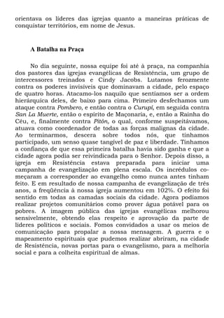 orientava os líderes das igrejas quanto a maneiras práticas de
conquistar territórios, em nome de Jesus.
A Batalha na Praça
No dia seguinte, nossa equipe foi até à praça, na companhia
dos pastores das igrejas evangélicas de Resistência, um grupo de
intercessores treinados e Cindy Jacobs. Lutamos ferozmente
contra os poderes invisíveis que dominavam a cidade, pelo espaço
de quatro horas. Atacamo-los naquilo que sentíamos ser a ordem
hierárquica deles, de baixo para cima. Primeiro desfechamos um
ataque contra Pombero, e então contra o Curupí, em seguida contra
San La Muerte, então o espírito de Maçonaria, e, então a Rainha do
Céu, e, finalmente contra Pitón, o qual, conforme suspeitávamos,
atuava como coordenador de todas as forças malignas da cidade.
Ao terminarmos, descera sobre todos nós, que tínhamos
participado, um senso quase tangível de paz e liberdade. Tínhamos
a confiança de que essa primeira batalha havia sido ganha e que a
cidade agora podia ser reivindicada para o Senhor. Depois disso, a
igreja em Resistência estava preparada para iniciar uma
campanha de evangelização em plena escala. Os incrédulos co-
meçaram a corresponder ao evangelho como nunca antes tinham
feito. E em resultado de nossa campanha de evangelização de três
anos, a freqüência à nossa igreja aumentou em 102%. O efeito foi
sentido em todas as camadas sociais da cidade. Agora podíamos
realizar projetos comunitários como prover água potável para os
pobres. A imagem pública das igrejas evangélicas melhorou
sensivelmente, obtendo elas respeito e aprovação da parte de
líderes políticos e sociais. Fomos convidados a usar os meios de
comunicação para propalar a nossa mensagem. A guerra e o
mapeamento espirituais que pudemos realizar abriram, na cidade
de Resistência, novas portas para o evangelismo, para a melhoria
social e para a colheita espiritual de almas.
 