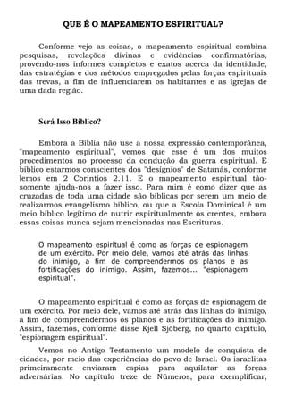 QUE É O MAPEAMENTO ESPIRITUAL?
Conforme vejo as coisas, o mapeamento espiritual combina
pesquisas, revelações divinas e evidências confirmatórias,
provendo-nos informes completos e exatos acerca da identidade,
das estratégias e dos métodos empregados pelas forças espirituais
das trevas, a fim de influenciarem os habitantes e as igrejas de
uma dada região.
Será Isso Bíblico?
Embora a Bíblia não use a nossa expressão contemporânea,
"mapeamento espiritual", vemos que esse é um dos muitos
procedimentos no processo da condução da guerra espiritual. E
bíblico estarmos conscientes dos "desígnios" de Satanás, conforme
lemos em 2 Coríntios 2.11. E o mapeamento espiritual tão-
somente ajuda-nos a fazer isso. Para mim é como dizer que as
cruzadas de toda uma cidade são bíblicas por serem um meio de
realizarmos evangelismo bíblico, ou que a Escola Dominical é um
meio bíblico legítimo de nutrir espiritualmente os crentes, embora
essas coisas nunca sejam mencionadas nas Escrituras.
O mapeamento espiritual é como as forças de espionagem
de um exército. Por meio dele, vamos até atrás das linhas
do inimigo, a fim de compreendermos os planos e as
fortificações do inimigo. Assim, fazemos... "espionagem
espiritual".
O mapeamento espiritual é como as forças de espionagem de
um exército. Por meio dele, vamos até atrás das linhas do inimigo,
a fim de compreendermos os planos e as fortificações do inimigo.
Assim, fazemos, conforme disse Kjell Sjöberg, no quarto capítulo,
"espionagem espiritual".
Vemos no Antigo Testamento um modelo de conquista de
cidades, por meio das experiências do povo de Israel. Os israelitas
primeiramente enviaram espias para aquilatar as forças
adversárias. No capítulo treze de Números, para exemplificar,
 