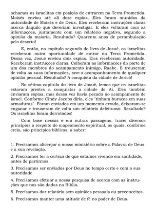 achamos os israelitas em posição de entrarem na Terra Prometida.
Moisés enviou até ali doze espias. Eles foram munidos da
autoridade de Moisés e de Deus. Eles receberam instruções claras
acerca daquilo que deveriam investigar. E eles voltaram com as
informações, juntamente com um relatório negativo, segundo a
opinião da maioria. Resultado? Quarenta anos de perambulação
pelo deserto!
E, então, no capítulo segundo do livro de Josué, os israelitas
receberam outra oportunidade de entrar na Terra Prometida.
Dessa vez, Josué enviou dois espias. Eles receberam autoridade.
Receberam instruções claras. Colheram as informações da parte de
um dos membros do acampamento inimigo, Raabe. E trouxeram
de volta as suas informações, sem o acompanhamento de qualquer
opinião pessoal. Resultado? A conquista da cidade de Jericó!
No sétimo capítulo do livro de Josué, lemos que os israelitas
estavam prestes a conquistar a cidade de Ai. Eles também
enviaram espias, mas dessa vez havia pecado no acampamento de
Israel. Conforme Cindy Jacobs diria, eles "tinham buracos em suas
armaduras". Foram enviados em um momento errado, deixaram-se
enganar e trouxeram de volta um relatório defeituoso. Resultado?
Os israelitas foram derrotados!
Com base nessas e em outras passagens, tracei diversos
princípios a respeito do mapeamento espiritual, os quais, conforme
creio, são princípios bíblicos, a saber:
1. Precisamos alicerçar o nosso ministério sobre a Palavra de Deus
e a sua revelação.
2. Precisamos ter a certeza de que estamos vivendo em santidade,
antes de partirmos.
3. Precisamos ser enviados por Deus no tempo certo e com a sua
autoridade.
4. Precisamos efetuar a nossa pesquisa de acordo com as instru-
ções que nos são dadas na Bíblia.
5. Precisamos dar relatório sem opiniões pessoais ou preconceitos.
6. Precisamos manter uma atitude de fé no poder de Deus.
 