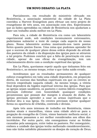 UM NOVO DESAFIO: LA PLATA
Parcialmente, em resultado do ministério efetuado em
Resistência, a associação ministerial da cidade de La Plata
convidou a Harvest Evangelism para efetuar um novo projeto de
evangelismo de três anos, em associação com eles. Esperávamos
que as lições aprendidas na cidade de Resistência nos ajudariam a
fazer um trabalho ainda melhor em La Plata.
Para nós, a cidade de Resistência era como um laboratório
experimental onde, sob condições incomumente estressantes,
poderíamos submeter a teste de campo cada aspecto do nosso
plano. Nosso laboratório acabou mostrando-nos tanto pontos
fortes quanto pontos fracos. Uma coisa que pudemos aprender foi
que o sucesso de qualquer plano dessa ordem depende da atitude
dos pastores da cidade e da disposição das igrejas para se atirarem
a tal projeto. Pudemos concluir que a falta de penetração em uma
cidade, apesar do uso eficaz da evangelização, tem um
relacionamento direto com a condição espiritual das igrejas.
Em La Plata, queríamos repetir aquilo que tínhamos feito em
Resistência e, ao mesmo tempo, evitar o que tinha saído errado.
Acreditamos que os resultados permanentes de qualquer
esforço evangelístico em toda uma cidade dependem, em proporção
direta, do sucesso das batalhas espirituais em que os crentes se
tiverem empenhado naquela cidade. Ao mesmo tempo, a vitória
final dependerá da higidez espiritual interna das igrejas. Para que
as igrejas sejam saudáveis, os pastores e outros líderes evangélicos
precisam enfrentar com honestidade quaisquer condições
pecaminosas que possam dar margem à atuação do diabo. As
igrejas precisam aprender a usar as armas espirituais que o
Senhor deu à sua Igreja. Os crentes precisam rejeitar qualquer
forma ou aparência de rebeldia, contenda e divisão.
Após três anos intensos de trabalho em Resistência, vimos
muitos sinais e maravilhas, vimos uma cidade abrir-se para a
pregação do evangelho de Cristo, vimos bastante melhoria social, e
nós mesmos passamos a ser melhor considerados aos olhos dos
incrédulos. Por outra parte, não conseguimos curar as feridas
causadas pela amargura, entre todos os pastores. Por conseguinte,
embora a unidade das igrejas tenha melhorado consideravelmente,
isso não tinha satisfeito plenamente os desejos do coração de Deus.
 