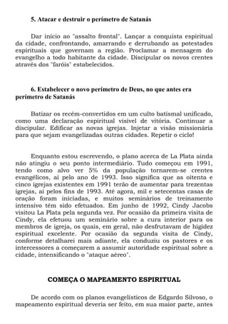 5. Atacar e destruir o perímetro de Satanás
Dar início ao "assalto frontal". Lançar a conquista espiritual
da cidade, confrontando, amarrando e derrubando as potestades
espirituais que governam a região. Proclamar a mensagem do
evangelho a todo habitante da cidade. Discipular os novos crentes
através dos "faróis" estabelecidos.
6. Estabelecer o novo perímetro de Deus, no que antes era
perímetro de Satanás
Batizar os recém-convertidos em um culto batismal unificado,
como uma declaração espiritual visível de vitória. Continuar a
discipular. Edificar as novas igrejas. Injetar a visão missionária
para que sejam evangelizadas outras cidades. Repetir o ciclo!
Enquanto estou escrevendo, o plano acerca de La Plata ainda
não atingiu o seu ponto intermediário. Tudo começou em 1991,
tendo como alvo ver 5% da população tornarem-se crentes
evangélicos, aí pelo ano de 1993. Isso significa que as oitenta e
cinco igrejas existentes em 1991 terão de aumentar para trezentas
igrejas, aí pelos fins de 1993. Até agora, mil e setecentas casas de
oração foram iniciadas, e muitos seminários de treinamento
intensivo têm sido efetuados. Em junho de 1992, Cindy Jacobs
visitou La Plata pela segunda vez. Por ocasião da primeira visita de
Cindy, ela efetuou um seminário sobre a cura interior para os
membros de igreja, os quais, em geral, não desfrutavam de higidez
espiritual excelente. Por ocasião da segunda visita de Cindy,
conforme detalharei mais adiante, ela conduziu os pastores e os
intercessores a começarem a assumir autoridade espiritual sobre a
cidade, intensificando o "ataque aéreo".
COMEÇA O MAPEAMENTO ESPIRITUAL
De acordo com os planos evangelísticos de Edgardo Silvoso, o
mapeamento espiritual deveria ser feito, em sua maior parte, antes
 