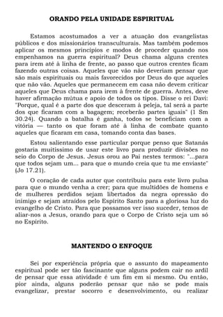ORANDO PELA UNIDADE ESPIRITUAL
Estamos acostumados a ver a atuação dos evangelistas
públicos e dos missionários transculturais. Mas também podemos
aplicar os mesmos princípios e modos de proceder quando nos
empenhamos na guerra espiritual? Deus chama alguns crentes
para irem até à linha de frente, ao passo que outros crentes ficam
fazendo outras coisas. Aqueles que vão não deveriam pensar que
são mais espirituais ou mais favorecidos por Deus do que aqueles
que não vão. Aqueles que permanecem em casa não devem criticar
aqueles que Deus chama para irem à frente de guerra. Antes, deve
haver afirmação mútua e apoio de todos os tipos. Disse o rei Davi:
"Porque, qual é a parte dos que desceram à peleja, tal será a parte
dos que ficaram com a bagagem; receberão partes iguais" (1 Sm
30.24). Quando a batalha é ganha, todos se beneficiam com a
vitória — tanto os que foram até à linha de combate quanto
aqueles que ficaram em casa, tomando conta das bases.
Estou salientando esse particular porque penso que Satanás
gostaria muitíssimo de usar este livro para produzir divisões no
seio do Corpo de Jesus. Jesus orou ao Pai nestes termos: "...para
que todos sejam um... para que o mundo creia que tu me enviaste"
(Jo 17.21).
O coração de cada autor que contribuiu para este livro pulsa
para que o mundo venha a crer; para que multidões de homens e
de mulheres perdidos sejam libertados da negra opressão do
inimigo e sejam atraídos pelo Espírito Santo para a gloriosa luz do
evangelho de Cristo. Para que possamos ver isso suceder, temos de
aliar-nos a Jesus, orando para que o Corpo de Cristo seja um só
no Espírito.
MANTENDO O ENFOQUE
Sei por experiência própria que o assunto do mapeamento
espiritual pode ser tão fascinante que alguns podem cair no ardil
de pensar que essa atividade é um fim em si mesmo. Ou então,
pior ainda, alguns poderão pensar que não se pode mais
evangelizar, prestar socorro e desenvolvimento, ou realizar
 