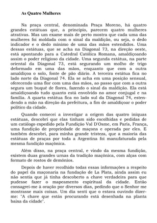 As Quatro Mulheres
Na praça central, denominada Praça Moreno, há quatro
grandes estátuas que, a princípio, parecem quatro mulheres
atrativas. Mas um exame mais de perto mostra que cada uma das
mulheres foi moldada com o sinal da maldição, ou seja, o dedo
indicador e o dedo mínimo de uma das mãos estendidos. Uma
dessas estátuas, que se acha na Diagonal 73, na direção oeste,
está apontando para a Catedral Católica Romana, amaldiçoando
assim o poder religioso da cidade. Uma segunda estátua, na parte
oriental da Diagonal 73, está segurando um molho de trigo
deformado em uma das mãos, enquanto que com a outra
amaldiçoa o solo, fonte de pão diário. A terceira estátua fica no
lado norte da Diagonal 74. Ela se acha em uma posição sensual,
oferecendo uma flor com uma das mãos, ao passo que com a outra
segura um buquê de flores, fazendo o sinal da maldição. Ela está
amaldiçoando tudo quanto está envolvido no amor conjugal e na
família. A quarta estátua fica no lado sul da Diagonal 74, esten-
dendo a mão na direção da prefeitura, a fim de amaldiçoar o poder
político da cidade.
Quando comecei a investigar a origem das quatro iníquas
estátuas, descobri que elas tinham sido escolhidas e pedidas de
um catálogo expedido pela Fundição Val D'Osme, em Paris, França,
uma fundição de propriedade de maçons e operada por eles. E
também descobri, para minha grande tristeza, que a maioria das
estátuas de praças por toda a Argentina foi manufaturada pela
mesma fundição maçônica.
Além disso, na praça central, e vindo da mesma fundição,
existem duas grandes urnas da tradição maçônica, com alças com
formato de rostos de demônios.
Depois de haver recolhido todas essas informações a respeito
do papel da maçonaria na fundação de La Plata, ainda assim eu
não sentia que já tinha descoberto a chave verdadeira para que
pudesse fazer o mapeamento espiritual da cidade. Então
consagrei-me à oração por diversos dias, pedindo que o Senhor me
mostrasse mais coisas. Um dia senti que o estava ouvindo dizer-
me: "A chave que estás procurando está desenhada na planta
baixa da cidade".
 
