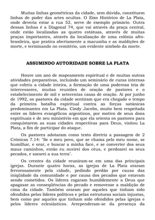 Muitas linhas geométricas da cidade, sem dúvida, constituem
linhas de poder das artes ocultas. O Eixo Histórico de La Plata,
onde deveria estar a rua 52, serve de exemplo primário. Outra
dessas linhas é a Diagonal 74, que vai através da praça central,
onde estão localizadas as quatro estátuas, através de muitas
praças importantes, através da localização de uma colônia afro-
brasileira, que pratica abertamente a macumba e as maldições de
morte, e terminando no cemitério, um evidente símbolo da morte.
ASSUMINDO AUTORIDADE SOBRE LA PLATA
Houve um ano de mapeamento espiritual e de muitas outras
atividades preparativas, incluindo um seminário de curas internas
que cobriu a cidade inteira, a formação de uma poderosa teia de
intercessores, muitas reuniões de oração de pastores e o
estabelecimento de mil e setecentas casas de oração. Aí por junho
de 1992, os pastores da cidade sentiram que era chegado o tempo
da primeira batalha espiritual contra as forças satânicas
predominantes em La Plata. Cindy Jacobs, muito bem respeitada
entre os líderes evangélicos argentinos, por motivo de seus dons
espirituais e de seu ministério em que ela orienta os pastores para
conquistarem as suas cidades respectivas para Deus, visitou La
Plata, a fim de participar do ataque.
Os pastores adotaram como texto diretriz a passagem de 2
Crônicas 7.14: "Se o meu povo, que se chama pelo meu nome, se
humilhar, e orar, e buscar a minha face, e se converter dos seus
maus caminhos, então eu ouvirei dos céus, e perdoarei os seus
pecados, e sararei a sua terra".
Os crentes da cidade reuniram-se em uma das principais
igrejas. Durante quatro horas, as igrejas de La Plata oraram
fervorosamente pela cidade, pedindo perdão por causa das
iniqüidade da comunidade e por causa dos pecados que estavam
sendo cometidos. Os líderes rogaram humildemente a Deus que
apagasse as conseqüências do pecado e removesse a maldição de
cima da cidade. Também oraram por aqueles que tinham sido
ofendidos pelos líderes políticos e pelas estruturas sociais injustas,
bem como por aqueles que tinham sido ofendidos pelas igrejas e
pelos líderes eclesiásticos. Arrependeram-se da presença da
 